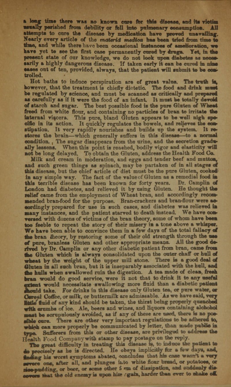 a kmr tint* then was bo known cure for this disease, and its victim usually perished from debility or fell into pulmonary eonsumption. All attempts to care the disease bj medication hare peered unavailing. Nearly every article of the materid mediea has bees tried from time to time, and while there have been occasional instances of amelioration, we have yet te see the first case permanently cored by drag*. Yet, in Ike present state of our knowledge, we do not look upon diabetes as neoea sarily a highly dangerous disease. If taken early it earn be cured in nine eases out of ten, provided, always, that the patient will submit te be eeav trolled. Hot baths to induce perspiration are of great value. The truth is, however, that the treatment is chiefly dietetic. The food and drink must be regulated by science, and must be scanned as critically and prepared as carefully as if it were the food of an infant It must be totally devoid of starch and sugar. The best possible food is the pure Gluten of Wheat freed from white flour, and containing no particles of bran to irritate the internal viscera. This pure, bland Gluten appears to be well nigh spe- cific in its action. It quickly regulates the bowels, and relieves the eos> stipation. It very rapidly nourishes and builds up the system. It re- stores the brain—which generally suffers in this disease—to a normal condition. , The sugar disappears from the urine, and the secretion gradu- ally lessens. When this point is re ashed, bodily vigor and elasticity will not be long delayed. To obtain the Gluten, address the Health Food Co. Milk and cream in moderation, and eggs and tender beef and mutton, and such green things as spinach, may be partaken of in all stages at this disease, but the chief article of diet must be the pure Gluten, cooked1 in any simple wsy. The fact of the value of Gluten as a remedial food m this terrible disease has been known for forty years. Dr. Camplin of London had diabetes, and relieved it by using Gluten. He thought the relief came from the employment of Wheat bran, and accordingly recom- mended bran-food for the purpose. Bran-crackers and bran-flour were ao» sordingly prepared for use in such cases, and diabetes was relieved hi saany instances, and the patient starved to death instead. We have con- versed with dozens of victims of the bran theory, some of whom have been toe feeble to repeat the story of their misery in a tone above a whisper. We have been able to convince them in a few days of the total fallacy of the bran theory, by restoring some of their old strength through the nee of pore, branless Gluten and other appropriate means. All the good de- rived by Dr. Camplin or any other diabetic patient from bran, came from she Gluten which is always consolidated upon the outer chaff or hull of wheat by the weight of the upper mill stone. There is a good deal of Gluten in all such bran, but it is inseparably associated with the hull, and As halls when swallowed ruin the digestion. A tea made of clean, fresh bran would do good service, were it not that to drink it te any useful extent would necessitate swallowing more fluid than a diabetic patient should take. For drinks in this disease only Gluten tea, or pure water, or Cores! Coffee, or milk, or buttermilk are admissable. As we have said, very ■ttle'fluid of any kind should be taken, the thirst being properly quenched with erumbs of ice. Ale, beers and wines, and liquors containing alchohoi soast be scrupulously avoided, as if any of these are need, there is no pos- sible core. There are other very important regulations to be adhered to, nhiyh can mere properly be communicated by letter, than made psblie in typo. Sufferers from this or other disease, are privileged to address the Health Food Company with stamp to pay postage on the reply. The great difficulty in treating this disease is, to induce the patient te do precisely as he is directed. He obeys implicitly far a few days, and, lading his worst symptoms abated, concludes that his case wasnt a very severe one, after all, and plunges h>to white flour broad, or potatoes, or siee-pedding, or beer, or some other f. na of dissipation, and suddenly ais- ixtum that tee old enemy is upon hin* /gain, harder than ever to shako est