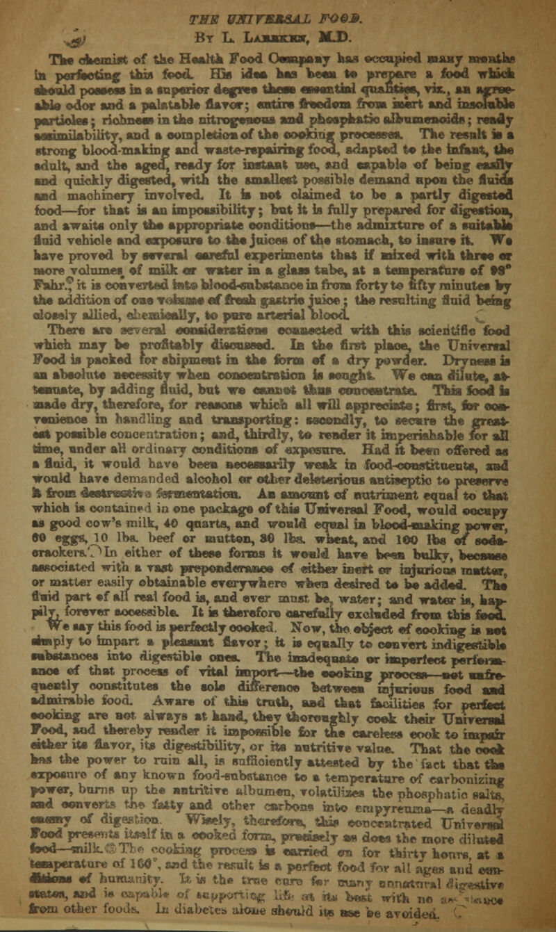 TVS UmrSM&AL FO&3. .^} Bt L. Laxxsjot, MJD. The chemist of the Health Food Ossnpeay has occupied bmit months in perfecting this food. His idee has been to prepare a food which should possess in a superior degree Uwn essential anaBttes, vix., mi agree- able odor and a palatable flavor; entire freedom iitm htert and insoluble partiokw; richness in the nitrogenous and phosphaSJo eifeumenoads; ready aesimilabilitT, and a completion of the cooking processes. The result » a strong blood-making ana waste-repairing food, adapted to the infant, the adult, and the aged, ready for instant nee, and capable of being easily and quickly digested, with the smallest possible demand upon the fluids and machinery involved. It is not claimed to be a partly digested food—for that is an impossibility; but it is fully prepared for digestion, and awaits only the appropriate conditions—the admixture of a suitaUs fluid vehicle and exposure to the juices of the stomach, to insure it. We have proved by several careful experiments that if mixed with three or more volumes, ef milk or water in a glass tube, at a temperature of 99* Fahr.? h is converted into WoodHsnbstanoe in from forty to fifty minutes by the addition of one vohinse ef fresh gastric juice: the resulting fluid being closely allied, oLemieeiiy, to pure arterial blood. There are several considerations connected with this scientific food which may be profitably discussed. In the first place, the Universal Food is packed for shipment in the form ef a dry powder. Dryness is an absolute necessity when concentration is sought. We can dilute, at- tenuate, by adding fluid, but we cannot thus concentrate. This food Is made dry, therefore, for reasons which all will appreciate; first, for con- venience in handling and transporting: secondly, to secure the great- set possible concentration; end, thirdly, to render it imperishable for all time, under aK ordinary conditions of exposure. Had it been offered as a fluid, it would have been necessarily weak in foed^xmstituent*, sad would have demanded alcohol or other deleterious antiseptic to preserve fe from destreetiva fermentation. An amount of nutriment equal to that which is contained in one package of this Universal Food, would occupy as good cow's milk, 40 quarts, and would equal in blood-making power, 00 eggs, 10 lbs. beef or mutton, 80 lbs. wheat, and 100 lbs „ eraoker&Oln either ef these forms It would have be-m bulky, btcumoc associated with a vast preponderance of either inert or injurious matter or matter easily obtainable everywhere when desired te be added. The fluid part ef all real food a, and ever must be, water; and water is, hap- pily, forever accessible. It is therefore carefully excluded from tbis'foocL We say this food is perfectly cooked Now, the object ef cooking is net ehnply to impart a pleasant flavor; H is equally to convert indigestible substances into digestible ones. The inadequate) or imperfect pcrie*m- anoe ef that process ©f vital import—the cooking process—net uufre- quently constitutes the sole difference between wiuriuns food and admirable food. Aware of this truth, and that fecilities for perfect cooking are not always at hand, they thoroughly coek their Universal Food, and thereby render it impossible for the careless cook to impair either its flavor, it* digestibility, or its nutritive value. That the cook kns the power to ruin all, is sufficiently attested by the fact that the exposure of any known food-substance to a temperature of carbonizing power, bums up the entritive albumen, volatilizes the phosphatio salts, and convert* tfte fatty and other carbons into fimpyreuma—,n deadly enemy of digestion. Wisely, therefore, this concentrated Universal Food presents itself in a cooked form, preanely *« does the more diluted food—sulk.-:S&Tbe cooking process is earned on for thhtv honre at a temperature of m\ and the result is a perfect food for all ages and e*m- ffefens ef humanity. It is the true euro for many ennotnral tfisresttv* states, and ie capable of tapper! at «* fee«t wjtK I10 ^'V^uce from other foods, lu diabetes alone should its nee be avoided