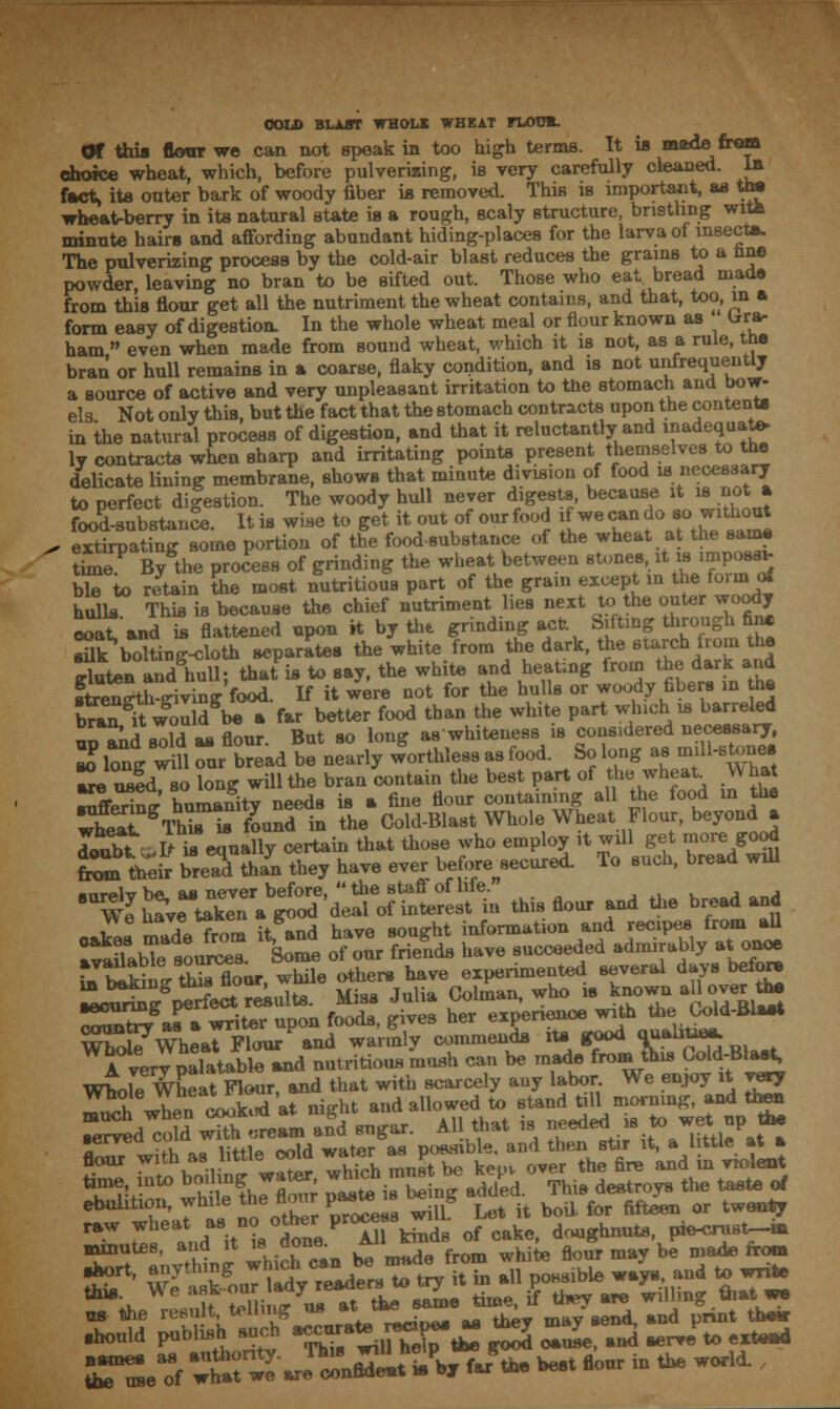 COL© BLAST WHOLE WHEAT FLOTJE. Or this floor we can not speak in too high terms. It is made from choice wheat, which, before pulverizing, is very carefully cleaned. In fact> its outer bark of woody fiber is removed. This is important, as thj wheat-berry in its natural state is a rough, scaly structure, bristling with minute hairs and affording abundant hiding-places for the larva of insects. The pulverizing process by the cold-air blast reduces the grams to a tine powder, leaving no bran to be sifted out. Those who eat bread made from this flour get all the nutriment the wheat contains, and that, too, in a form easy of digestion. In the whole wheat meal or flour known as lira- ham  even when made from sound wheat, which it is not, as a rule, the bran or hull remains in a coarse, flaky condition, and is not unfrequently a source of active and very unpleasant irritation to the stomach and bow- els Not only this, but the fact that the stomach contracts upon the content* in the natural process of digestion, and that it reluctantly and inadequate- ly contracts when sharp and irritating points present themselves to the delicate lining membrane, shows that minute division of food is necessary to perfect digestion. The woody hull never digests, because it is not a food-substance. It is wise to get it out of our food if wecando so.without , extirpating some portion of the food-substance of the wheat at the same time By the process of grinding the wheat between stoneVt is impose* ble to retain the most nutritious part of the grain except in the form of hulls This is because the chief nutriment lies next to the outer woody coat and is flattened upon it by the grinding act Silting through fin. sflk bolting-cloth separates the white from the dark, the starch from the tlu\en and huH; that is to say, the white and heating from the dark and fienX-iving food. If it Jere not for the hulls or woody fibers in he W it w'ould^be a far better food than the white part which is barreled un ana s7d as flour. But so long as whiteness is compered necessary, Xff wUlour bread be nearly worthless as food. So long as m^-stone. ™\2Jd w long will the bran contain the best part of the wheat. W hat !^W huma?itV needs is a fine Hour containing all the food in the w^t ^^s is found In the Cold-Blast Whole Wheat Flour, beyond a doubt IHs equally certain that those who employ it wdl get more good £■** Wd than they have ever before.ecured. To such, bread wul v „IL from it and have sought information and recipes from all SSLbtoSnS: Some of our friends have succeeded admirably at onoe T« blkin- Sflour while others have experimented several days before ^gSper?ect results. Miss Julia Colman, who is ^.Uojartt- SSSr ai • writer upon foods, gives her experience with the Cold-Blast W^7whearFVourPand warmly commends its good quahue* Averv palatable and nutritious mush can be made from this Cold-Blast, Wholr^at Flour, and that with scarcely any labor. We enjoy rt very mu^h when cooked at night and allowed to stand till morning, and then mmutes, and it isaone. ^ f hi- ^ ay be mftde rrom