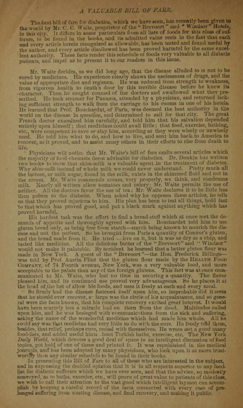 .1 VALUABLE BILL OF The best bill of fire for diabetics, which we have scon, lias recently been given to the world by M. lite, proprietor of the  Brevoort  aud ■ Windsor Hotels, in this city. It differs in some particulars from all lists of foods for this class of suf- -. to be found in the books, aud its admitted value rests in the fact that each and every article herein recognised as allowable, has been tested and found useful by the author, and every article disallowed has been proved harmful by the same lent authority. These facts render this schedule ot foods very valuable to all diabetic patients, and impel us to present it to our readers in this issue. Mr. Waite decides, as we did long ago, that the disease alluded to is not to be cured by medicines. His experience clearly shows the uselessness of drugs, and the value of appropriate diet and regimen. He was reduced from strength to weakness, from vigorous health to death's door by this terrible disease before he knew its • character. Then he sought counsel of the doctors and swallowed what they pre- scribed, lie took steamer for Panama, attended by a physician, and returned lack- ing sufficient strength to walk from the carriage to his rooms in one of his hotels. He learned that Prof. Bouchardat, of Paris, was deemed the best authority in tho world on the disease in question, and determined to sail for that city. The great French doctor examined him carefully, and told him that his salvation depended entirely upon himself; that medicines could avail little; that food, exercise, bathing, etc., were competent to save or slay him, according as they were wisely or unwisely used. He told him what to do, and how to live, and sent him back to America to recover, as it proved, aud to assist many others in their efforts to rise from death to life. Physicians will notice that Mr. Waile's bill of fare omits several articles which the majority of food-chemists deem advisable for diabetics. Dr. Donkin has written two books to show that skim-milk is a valuable agent .in the treatment of diabetes. Why skim-milk instead of whole milk we could never understand. Pretty much all the lactose, or milk sugar, found in the milk, exists in the skimmed fluid aud not in the cream. Mr. Waite commends cream, very properly, we think, and condemns milk. Nearly all writers allow tomatoes and celery; Mr. Waite permits the use of neither. All the doctors favor the use of tea ; Mr. Waite declares it to be little less than poison to the diabetic. When asked why he opposes these articles, he tells us that they proved injurious to him. His plan has been to test all things, hold fast to that which has proved good, and put a black mark against anything which has proved harmful. His hardest task was the effort to find a bread-stuff which at once met the de- mands of appetite and thoroughly agreed with him. Bouchardet told him to use gluten bread only, as being tree from starch—starch beiug known to nourish the dis- ease and not the patient. So he brought from Paris a quantity of Connor's gluten, and the bread made from it. He tried u live on it, but it was as dry as a chip, and tasted like medicine. All the delicious butter of the  Brevoort and  Windsor would not make it palatable. By accident he learned that a better gluten flour was made in New York. A guest of the Brevoort—the Hon. Frederick Billings— was told by Prof. Austhf Flint that the gluten flour made by the HEALTH Food Company, of 74 Fourth avenue, New York, was a very valuable lood, and more acceptable to the palate than any of the foreign glutens. This fact was at once com- municated to Mr. Waite, who lost no time in securing a quantity. The flavor pleased him, and its continued use proved very advantageous. So he places it at the head of the list of allow ble foods, and uses it freely at each and every meal. So firmly had the disease fastened itself upon him, so improbable did it seem that he should ever recover, s- large was the circle of h'19 acquaintance, and so gene- ral were the facts known, that his complete recovery excited great interest. It would have been scarcely less a miracle had on risen from the dead. Multitudes called upon him, and he was besieged with communications from the sick and suffering, asking the name of the wonderful medicine which had made him whole. All he coild say was that medicine had very little to do with the cure. lie freely told them, besides, that relief, perhap9 cure, rested with themselves. Be wrote out a good many food-lists, and added useful hints .bout Turkish baths, exercise, etc. The New York Daily World, which devotes a good deal of space to an intelligent discussion of food topics, got hold of one of these and priuted it. It was republished in the medical journals, and has been adopted by many physicians, who look upon it as more trust- wortffy than any similar schedule to be found in their books. In presenting this Bill of Fare to all of those who are interested in the subject, and in expressing the decided opiuion that it is in all respects superior to any food- list for diabetic sufferers which we have ever seen, and that the advice, so modestly conveyed, as to baths, exercise, etc., will prove of great value to patients of this class, we wish to call their attention to the vast good which intelligent laymen can accom- plish by keeping a careful record of the facts connected with every case of pro- longed suffering from wasting disease, and final recovery, and makiugit public.