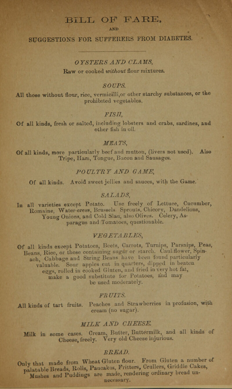 BILL OF FARE, AUD SUGGESTIONS FOR SUFFERERS FROM DIABETES. 0 YSTERS AND CLA MS, Raw or cooked without flour mixtures. SOUPS. All those without flour, rice, vermicilli,or other starchy substances, or the prohibited vegetables. Fisn, Of all kinds, fresh or salted, including lobsters and crabs, sardines, and other fish in oil. MEATS, Of all kinds, more particularly beef and mutton, (livers not. used). Also Tripe, Ham, Tongue, Bacon and Sausages. POULTRY AND GAME, Of all kinds. Avoid sweet jellies and sauces, with the Game. SALADS, In all varieties except Potato. Use freely of Lettuce, Cucumber, Romaine, Water-cress, Brussels Sprouts, Chicory, Dandelions, Young Onions, and Cold Slau, also Olives. Celery, As- paragus and Tomatoes, questionable. VEGETABLES, Peas, Spin- (Jabbage and Otri ■ r>eans nave ueeu wuuu particularly valuable. ° Sour apples cut in quarters, dipped in beaten eggs, rolled in cooked Gluten, and fried in very hot fat, make a good substitute for Potatoes, and may be used moderately. FR UITS. All kinds of tart fruits. Peaches and Strawberries in profusion, with cream (no sugar). MLLK AND CHEESE. Milk in some cases. Cream, Butter, Buttermilk, and all kinds of Cheese, freely. Very old Cheese injurious. BREAD. Only that made from Wheat Gluten flour. From Gluten a number of Jlatable Breads, Rolls, Pancakes, Fritters, Crullers, Griddle Cakes, Mushes and Puddings are made, rendering ordinary bread un- necessary.