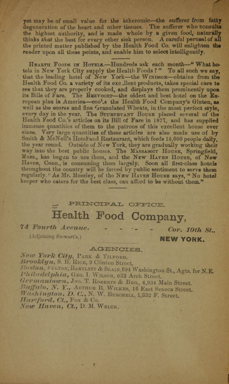 r yet may be of small value for the atheromic—the sufferer from fatty degeneration of the heart and other tissues. The sufferer who consult* the highest authority, and is made whole by a given food, naturally thinks that the best for every other sick person. A careful perusal of aU the printed matter published by the Health Food Co. will enlighten ths reader upon all these points, and enable him to select intelligently. Health Foods in Hotels.—Hundreds ask each month— What ho- tels in New York City supply the Health Foods ?  To all such we say, that the leading hotel of New York—the Windsor—obtains from the Health Food Oo. a variety of its excellent products, takes special care t© see that they are properly cooked, and displays them prominently upom its Bills of Fare. The Bbevoort—the oldest and best hotel on the Eu- ropean plan in. America—coo^s the Health Food Company's Gluten, as well as the coarse and fine Granulated Wheats, in the most perfect style, every day in the year. The Stubtevant House placed several of the Health Food Co.'s articles on its Bill of Fare in 1871, and has supplied immense quantities of them to the patrons of this excellent house ever since. Very large quantities of these articles are also made use of by Smith ifc McNeil's Hotel'and Restaurant, which feeds 15,000 people daily, the year round. Outside of New York, they are gradually working their way into the best public houses. The Massasoit House, Springfield, Mass., has began to use them, and the New Haven House, of New Haven, Conn., is consuming them largely. Soon all first-class hotels throughout the country will be forced by public sentiment to serve them regularly.' As Mr. Moseley, of the New Haven House says,  No hotel keeper who caters for the best class, can afford to be without them. ^ ^ZRIUNTCIZP.A.IL OFFICE. Health Food Company, 74 Fourth Avenue. - - . _ Cor. 10th St., (Adjoining Stewart's,) NEW YORK -A-G-EJSTOI£:S. '• York City, Paek & Tilfoed. Brooklyn, S. 15. Rice, 9 Clinton Street itoti b u, ton-, BimmA Blain,694 Washington St., Agts. for N.E. Philadelphia, Geo. I. Wilson, 632 Arch Street. Germantown, Jno. T. Roberts & Beo., 4,934 Main Street Jhiffalo, N. V.. Arthue B. Wilkes, 16 East Seneca Street. Washington, I). C. N. W. Bukcheix, 1,332 F. Street Hartford, Ct„ Fox & Co. New Haven, Ct., D. M. Welch.