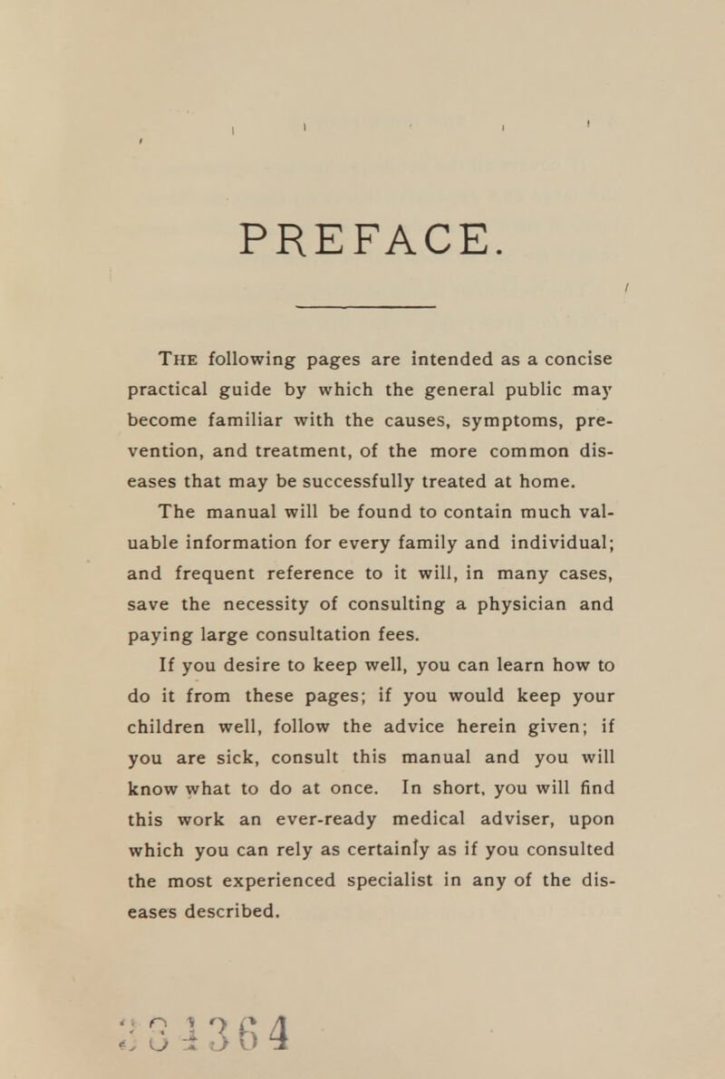 PREFACE. The following pages are intended as a concise practical guide by which the general public may become familiar with the causes, symptoms, pre- vention, and treatment, of the more common dis- eases that may be successfully treated at home. The manual will be found to contain much val- uable information for every family and individual; and frequent reference to it will, in many cases, save the necessity of consulting a physician and paying large consultation fees. If you desire to keep well, you can learn how to do it from these pages; if you would keep your children well, follow the advice herein given; if you are sick, consult this manual and you will know what to do at once. In short, you will find this work an ever-ready medical adviser, upon which you can rely as certainly as if you consulted the most experienced specialist in any of the dis- eases described.