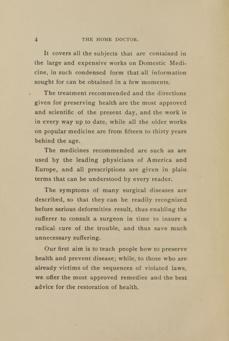 It covers all the subjects that are contained in the large and expensive works on Domestic Medi- cine, in such condensed form that all information sought for can be obtained in a few moments. The treatment recommended and the directions given for preserving health are the most approved and scientific of the present day, and the work is in every way up to date, while all the older works on popular medicine are from fifteen to thirty years behind the age. The medicines recommended are such as are used by the leading physicians of America and Europe, and all prescriptions are given in plain terms that can be understood by every reader. The symptoms of many surgical diseases are described, so that they can be readily recognized before serious deformities result, thus enabling the sufferer to consult a surgeon in time to insure a radical cure of the trouble, and thus save much unnecessary suffering. Our first aim is to teach people how to preserve health and prevent disease; while, to those who are already victims of the sequences of violated laws, we offer the most approved remedies and the best advice for the restoration of health.