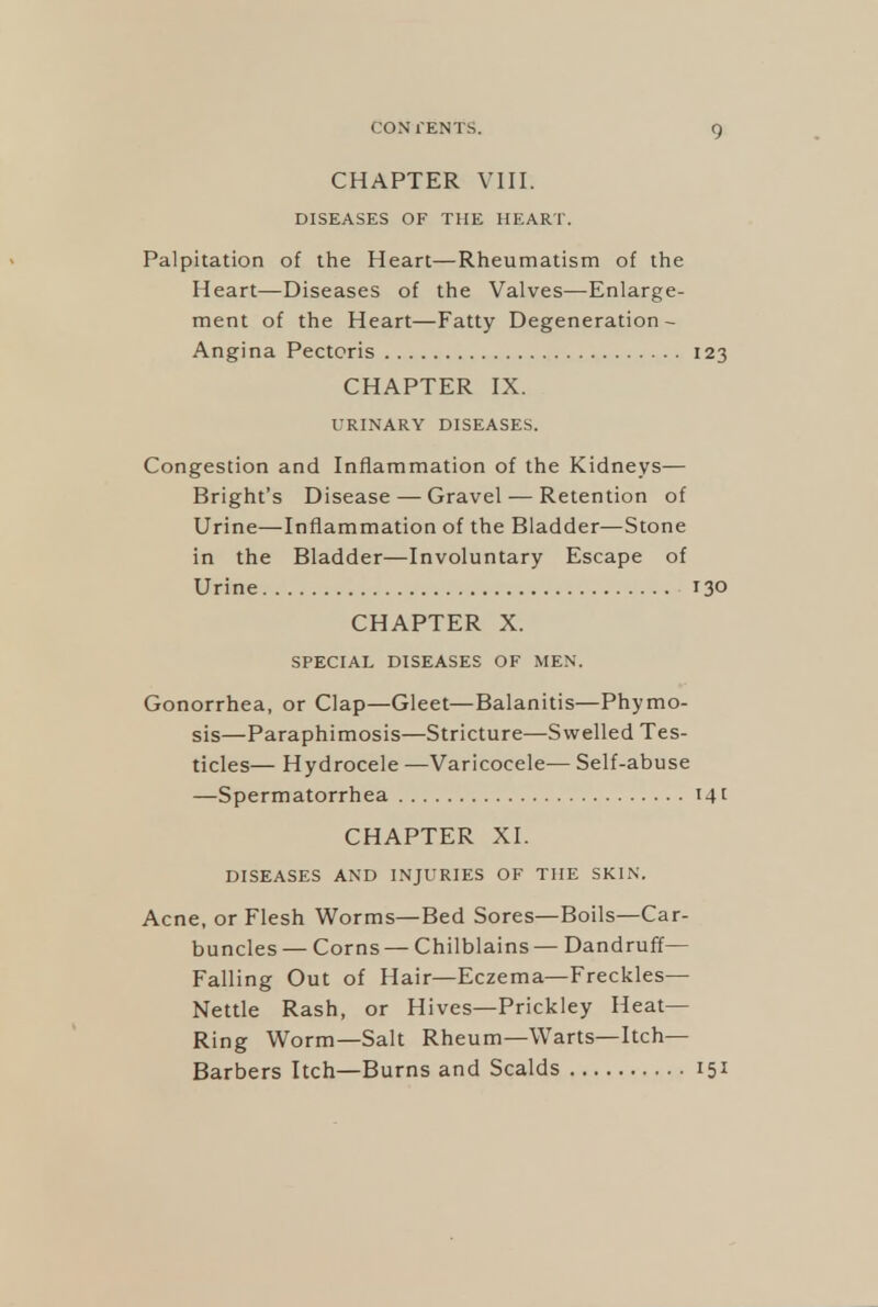 CHAPTER VIII. DISEASES OF THE HEART. Palpitation of the Heart—Rheumatism of the Heart—Diseases of the Valves—Enlarge- ment of the Heart—Fatty Degeneration- Angina Pectoris 123 CHAPTER IX. URINARY DISEASES. Congestion and Inflammation of the Kidneys— Bright's Disease—Gravel — Retention of Urine—Inflammation of the Bladder—Stone in the Bladder—Involuntary Escape of Urine 130 CHAPTER X. SPECIAL DISEASES OF MEN. Gonorrhea, or Clap—Gleet—Balanitis—Phymo- sis—Paraphimosis—Stricture—Swelled Tes- ticles— Hydrocele —Varicocele— Self-abuse —Spermatorrhea i4t CHAPTER XI. DISEASES AND INJURIES OF THE SKIN. Acne, or Flesh Worms—Bed Sores—Boils—Car- buncles — Corns — Chilblains— Dandruff- Falling Out of Hair—Eczema—Freckles— Nettle Rash, or Hives—Prickley Heat- Ring Worm—Salt Rheum—Warts—Itch— Barbers Itch—Burns and Scalds 151