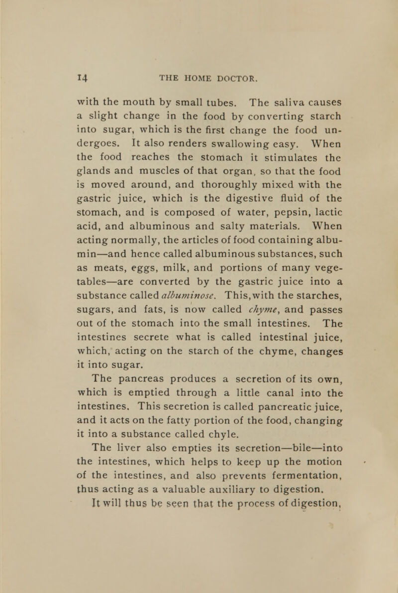 with the mouth by small tubes. The saliva causes a slight change in the food by converting starch into sugar, which is the first change the food un- dergoes. It also renders swallowing easy. When the food reaches the stomach it stimulates the glands and muscles of that organ, so that the food is moved around, and thoroughly mixed with the gastric juice, which is the digestive fluid of the stomach, and is composed of water, pepsin, lactic acid, and albuminous and salty materials. When acting normally, the articles of food containing albu- min—and hence called albuminous substances, such as meats, eggs, milk, and portions of many vege- tables—are converted by the gastric juice into a substance called albumirtosc. This, with the starches, sugars, and fats, is now called chyme, and passes out of the stomach into the small intestines. The intestines secrete what is called intestinal juice, which, acting on the starch of the chyme, changes it into sugar. The pancreas produces a secretion of its own, which is emptied through a little canal into the intestines. This secretion is called pancreatic juice, and it acts on the fatty portion of the food, changing it into a substance called chyle. The liver also empties its secretion—bile—into the intestines, which helps to keep up the motion of the intestines, and also prevents fermentation, thus acting as a valuable auxiliary to digestion. It will thus be seen that the process of digestion,