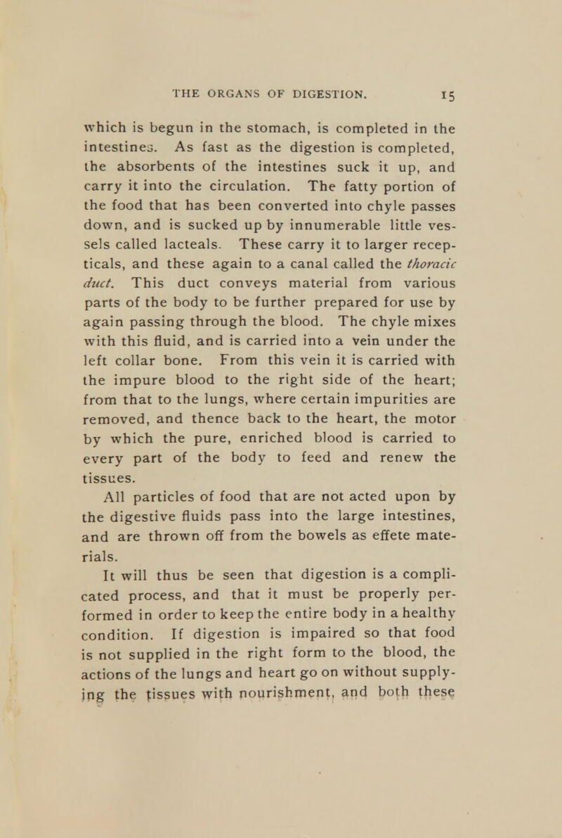 which is begun in the stomach, is completed in the intestines. As fast as the digestion is completed, the absorbents of the intestines suck it up, and carry it into the circulation. The fatty portion of the food that has been converted into chyle passes down, and is sucked up by innumerable little ves- sels called lacteals. These carry it to larger recep- ticals, and these again to a canal called the thoracic duct. This duct conveys material from various parts of the body to be further prepared for use by again passing through the blood. The chyle mixes with this fluid, and is carried into a vein under the left collar bone. From this vein it is carried with the impure blood to the right side of the heart; from that to the lungs, where certain impurities are removed, and thence back to the heart, the motor by which the pure, enriched blood is carried to every part of the body to feed and renew the tissues. All particles of food that are not acted upon by the digestive fluids pass into the large intestines, and are thrown of¥ from the bowels as effete mate- rials. It will thus be seen that digestion is a compli- cated process, and that it must be properly per- formed in order to keep the entire body in a healthy condition. If digestion is impaired so that food is not supplied in the right form to the blood, the actions of the lungs and heart go on without supply- ing the tissues with nourishment, and both these