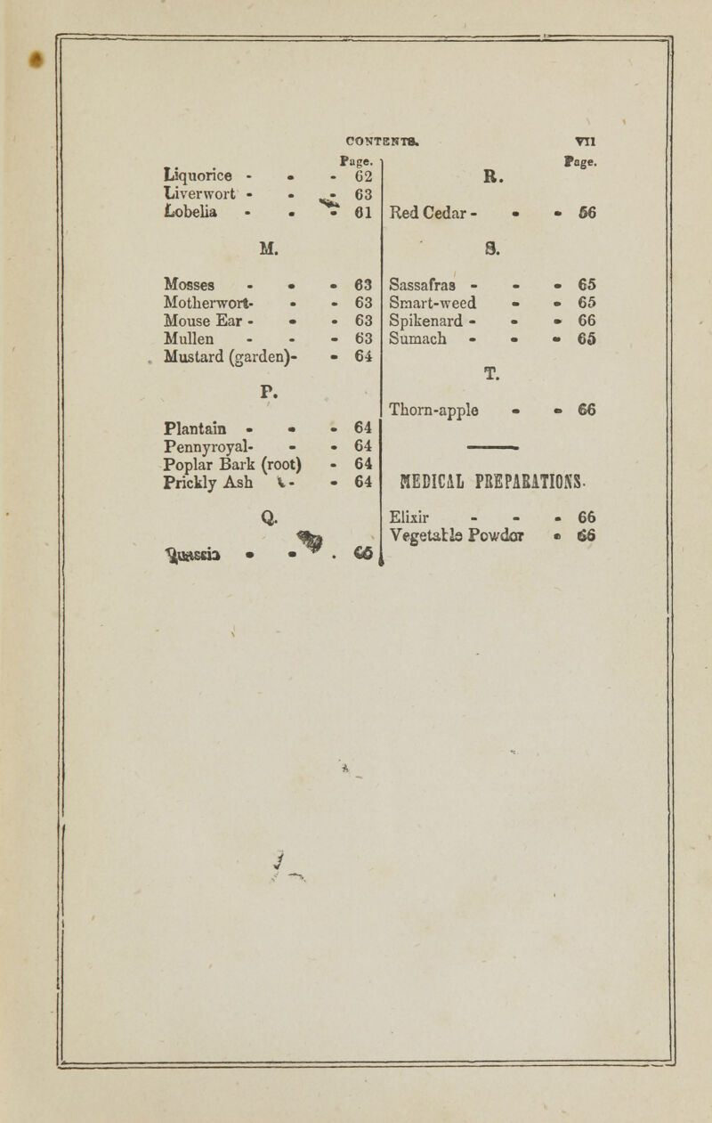 - Page- Liquonce - • - 62 Liverwort - - ^63 Lobelia • - • 61 R. Red Cedar - - Page. • 56 M. 8. Mosses - • - 63 Motherwort- • - 63 Mouse Ear - • -63 Mullen - - - 63 . Mustard (garden)- - 64 Sassafras - Smart-weed Spikenard - Sumach - • T • 65 • 65 • 66 • 65 P. Plantain - • -64 Pennyroyal- - -64 Poplar Bark (root) - 64 Prickly Ash %.- - 64 Thorn-apple • 66 LTIOKS. MEDICAL PBEPARi Quassia • • ^ . €© Elixir Vegetatls Powdar > . 66 '* V 1