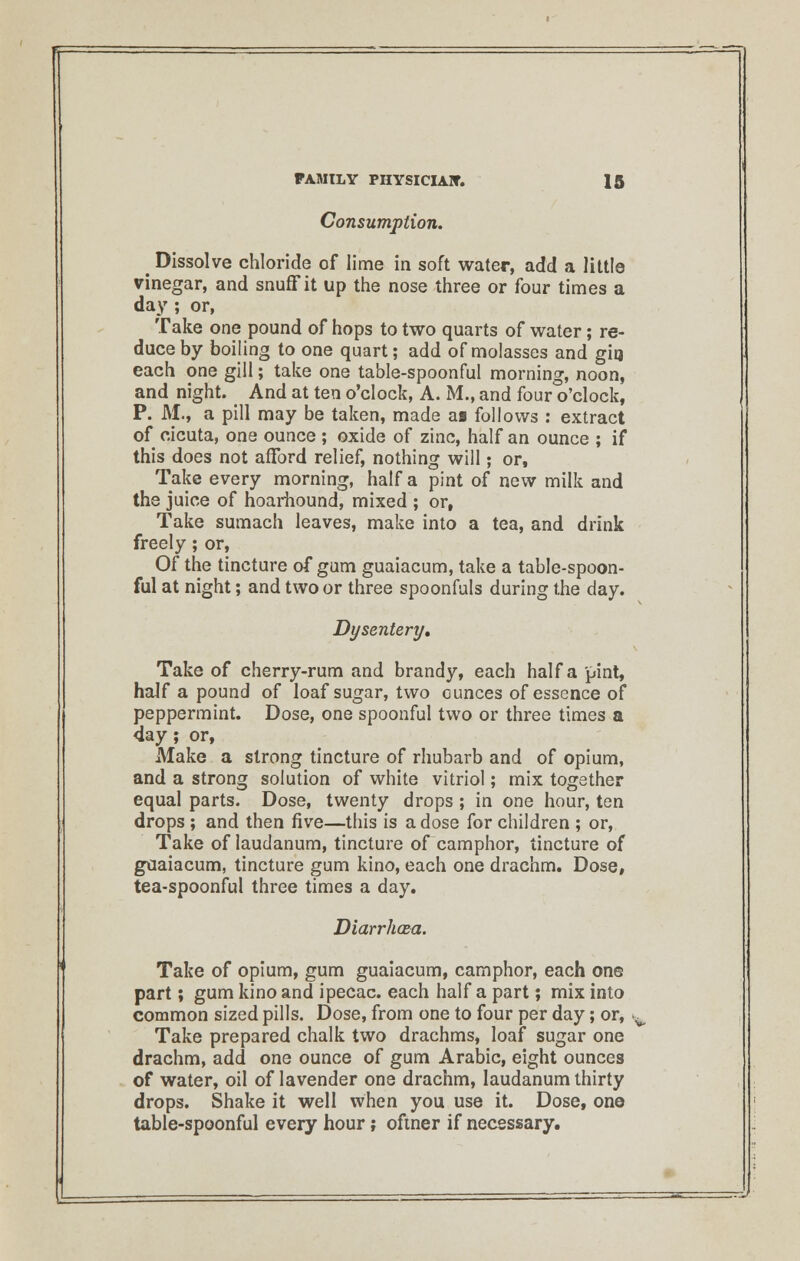 Consumption. _ Dissolve chloride of lime in soft water, add a little vinegar, and snuff it up the nose three or four times a day; or, Take one pound of hops to two quarts of water; re- duce by boiling to one quart; add of molasses and gia each one gill; take one table-spoonful morning, noon, and night. _ And at ten o'clock, A. M., and four o'clock, P. M., a pill may be taken, made as follows : extract of cicuta, one ounce ; oxide of zinc, half an ounce ; if this does not afford relief, nothing will; or, Take every morning, half a pint of new milk and the juice of hoarhound, mixed ; or, Take sumach leaves, make into a tea, and drink freely; or, Of the tincture of gum guaiacum, take a table-spoon- ful at night; and two or three spoonfuls during the day. Dysentery, Take of cherry-rum and brandy, each half a pint, half a pound of loaf sugar, two cunces of essence of peppermint. Dose, one spoonful two or three times a 4ay ; or, Make a strong tincture of rhubarb and of opium, and a strong solution of white vitriol; mix together equal parts. Dose, twenty drops ; in one hour, ten drops; and then five—this is a dose for children ; or, Take of laudanum, tincture of camphor, tincture of guaiacum, tincture gum kino, each one drachm. Dose, tea-spoonful three times a day. Diarrhoea. Take of opium, gum guaiacum, camphor, each one part; gum kino and ipecac, each half a part; mix into common sized pills. Dose, from one to four per day; or, Take prepared chalk two drachms, loaf sugar one drachm, add one ounce of gum Arabic, eight ounces of water, oil of lavender one drachm, laudanum thirty drops. Shake it well when you use it. Dose, one table-spoonful every hour; oftner if necessary.