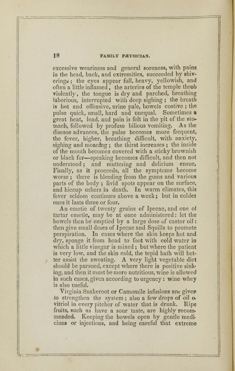 excessive weariness and general soreness, with pains in the head, back, and extremities, succeeded by shiv- ering*; ; the eyes appear full, heavy, yellowish, and often a little inflamed, the arteries of the temple throb violently, the tongue is dry and parched, breathing laborious, interrupted with deep sighing ; the breath is hot and offensive, urine pale, bowels costive ; the pulse quick, small, hard and unequal. Sometimes a great heat, load, and pain is felt in the pit of the sto«- mach, followed by profuse bilious vomiting. As the disease advances, the pulse becomes more frequent, the fever, higher, breathing difficult, with anxiety, sighing and moaning ; the thirst increases ; the inside of the mouth becomes covered with a sticky brownish or black fur—speaking becomes difficult, and then not understood; and muttering and delirium ensue, Finally, as it proceeds, all the symptoms become worse ; there is bleeding from the gums and various parts of the body ; livid spots appear on the surface, and hiccup ushers in death. In warm climates, this fever seldom continues above a week; but in colder ones it lasts three or four. An emetic of twenty grains of Ipecac, and one of tartar emetic, may be at once administered: let the bowels then be emptied by a large dose of castor oil: then give small doses of Ipecac and Squills to promote perspiration. In cases where the skin keeps hot and dry, sponge it from head to foot with cold water in which a little vinegar is mixed ; but where the patient is very low, and the skin cold, the tepid bath will bet- ter assist the sweating. A very light vegetable diet should be pursued, except where there is positive sink- ing, and then it must be more nutritious, wine is allowed in such cases, given according to urgency: wine whey is also useful. Virginia Snakeroot or Camomile infusions are giver to strengthen the system ; also a few drops of oil o* vitriol in every pitcher of water that is drunk. Ripe fruits, such as have a sour taste, are highly recom- mended. Keeping the bowels open by gentle medi- cines or injections, and being careful that extreme