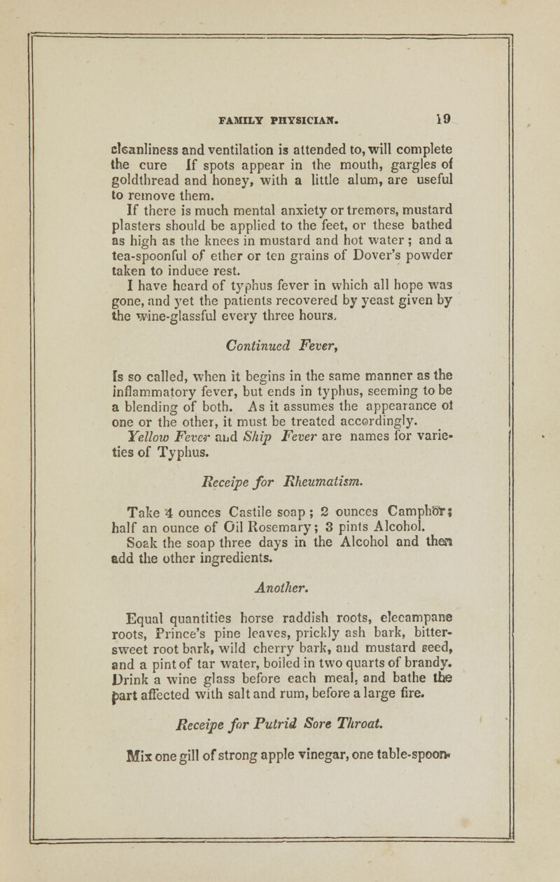 cleanliness and ventilation is attended to, will complete the cure If spots appear in the mouth, gargles of goldthread and honey, with a little alum, are useful to remove them. If there is much mental anxiety or tremors, mustard plasters should be applied to the feet, or these bathed as high as the knees in mustard and hot water ; and a tea-spoonful of ether or ten grains of Dover's powder taken to induce rest. I have heard of typhus fever in which all hope was gone, and yet the patients recovered by yeast given by the wine-glassful every three hours. Continued Fever, Is so called, when it begins in the same manner as the inflammatory fever, but ends in typhus, seeming to be a blending of both. As it assumes the appearance ol one or the other, it must be treated accordingly. Yellow Fever and Ship Fever are names for varie- ties of Typhus. Receipe for Rheumatism. Take 4 ounces Castile soap ; 2 ounces Camphor; half an ounce of Oil Rosemary; 3 pints Alcohol. Soak the soap three days in the Alcohol and then add the other ingredients. Another. Equal quantities horse raddish roots, elecampane roots, Prince's pine leaves, prickly ash bark, bitter- sweet root bark, wild cherry bark, and mustard seed, and a pint of tar water, boiled in two quarts of brandy. Drink a wine glass before each meal, and bathe the fart affected with salt and rum, before a large fire. Receipe for Putrid Sore Throat. Mix one gill of strong apple vinegar, one table-spoon.