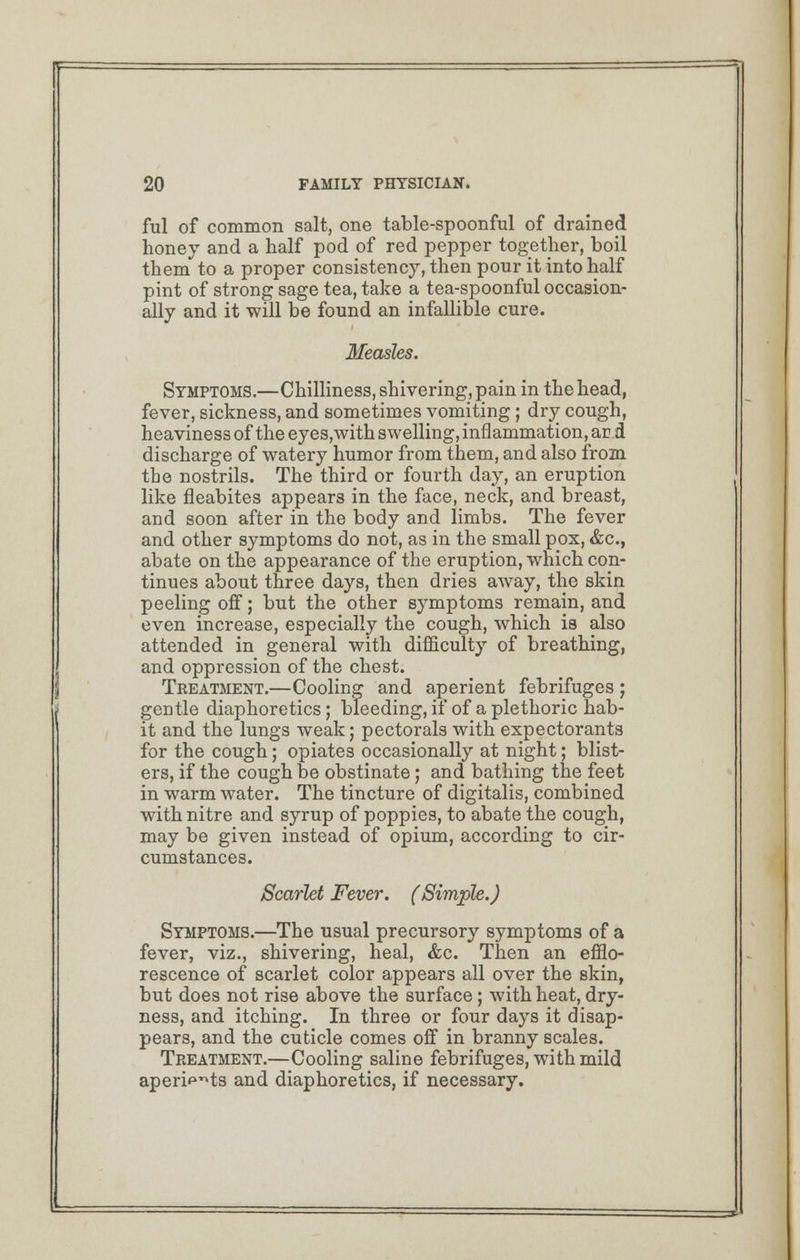 fill of common salt, one table-spoonful of drained honey and a half pod of red pepper together, boil them to a proper consistency, then pour it into half pint of strong sage tea, take a tea-spoonful occasion- ally and it will be found an infallible cure. Measles. Symptoms.—Chilliness, shivering, pain in the head, fever, sickness, and sometimes vomiting ; dry cough, heaviness of the eyes,with swelling, inflammation, ar.d discharge of watery humor from them, and also from the nostrils. The third or fourth day, an eruption like fleabites appears in the face, neck, and breast, and soon after in the body and limbs. The fever and other symptoms do not, as in the small pox, &c, abate on the appearance of the eruption, which con- tinues about three days, then dries away, the skin peeling off; but the other symptoms remain, and even increase, especially the cough, which is also attended in general with difficulty of breathing, and oppression of the chest. Treatment.—Cooling and aperient febrifuges ; gentle diaphoretics; bleeding, if of a plethoric hab- it and the lungs weak; pectorals with expectorants for the cough; opiates occasionally at night; blist- ers, if the cough be obstinate; and bathing the feet in warm water. The tincture of digitalis, combined with nitre and syrup of poppies, to abate the cough, may be given instead of opium, according to cir- cumstances. Scarlet Fever. (Simple.) Symptoms.—The usual precursory symptoms of a fever, viz., shivering, heal, &c. Then an efflo- rescence of scarlet color appears all over the skin, but does not rise above the surface; with heat, dry- ness, and itching. In three or four days it disap- pears, and the cuticle comes off in branny scales. Treatment.—Cooling saline febrifuges, with mild aperi^ts and diaphoretics, if necessary.