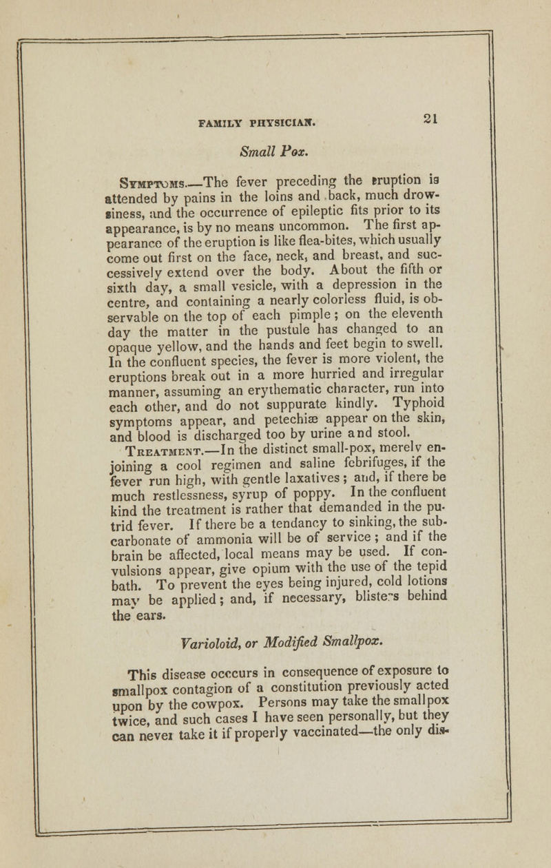 Small Pox. Symptoms The fever preceding the eruption ia attended by pains in the loins and back, much drow- siness, and the occurrence of epileptic fits prior to its appearance, is by no means uncommon. The first ap- pearance of the eruption is like flea-bites, which usually come out first on the face, neck, and breast, and suc- cessively extend over the body. About the fifth or sixth day, a small vesicle, with a depression in the centre, and containing a nearly colorless fluid, is ob- servable on the top of each pimple; on the eleventh day the matter in the pustule has changed to an opaque yellow, and the hands and feet begin to swell. In the confluent species, the fever is more violent, the eruptions break out in a more hurried and irregular manner, assuming an erythematic character, run into each other, and do not suppurate kindly. Typhoid symptoms appear, and petechia? appear on the skin, and blood is discharged too by urine and stool. Treatment.—In the distinct small-pox, merelv en- joining a cool regimen and saline febrifuges, if the fever run high, with gentle laxatives; and, if there be much restlessness, syrup of poppy. In theconfluent kind the treatment is rather that demanded in the pu- trid fever. If there be a tendancy to sinking, the sub- carbonate of ammonia will be of service; and if the brain be affected, local means may be used. If con- vulsions appear, give opium with the use of the tepid bath. To prevent the eyes being injured, cold lotions may be applied; and, if necessary, blisters behind the ears. Varioloid, or Modified Smallpox. This disease occcurs in consequence of exposure to smallpox contagion of a constitution previously acted upon by the cowpox. Persons may take the smallpox twice, and such cases I have seen personally, but they can nevei take it if properly vaccinated—the only dis-