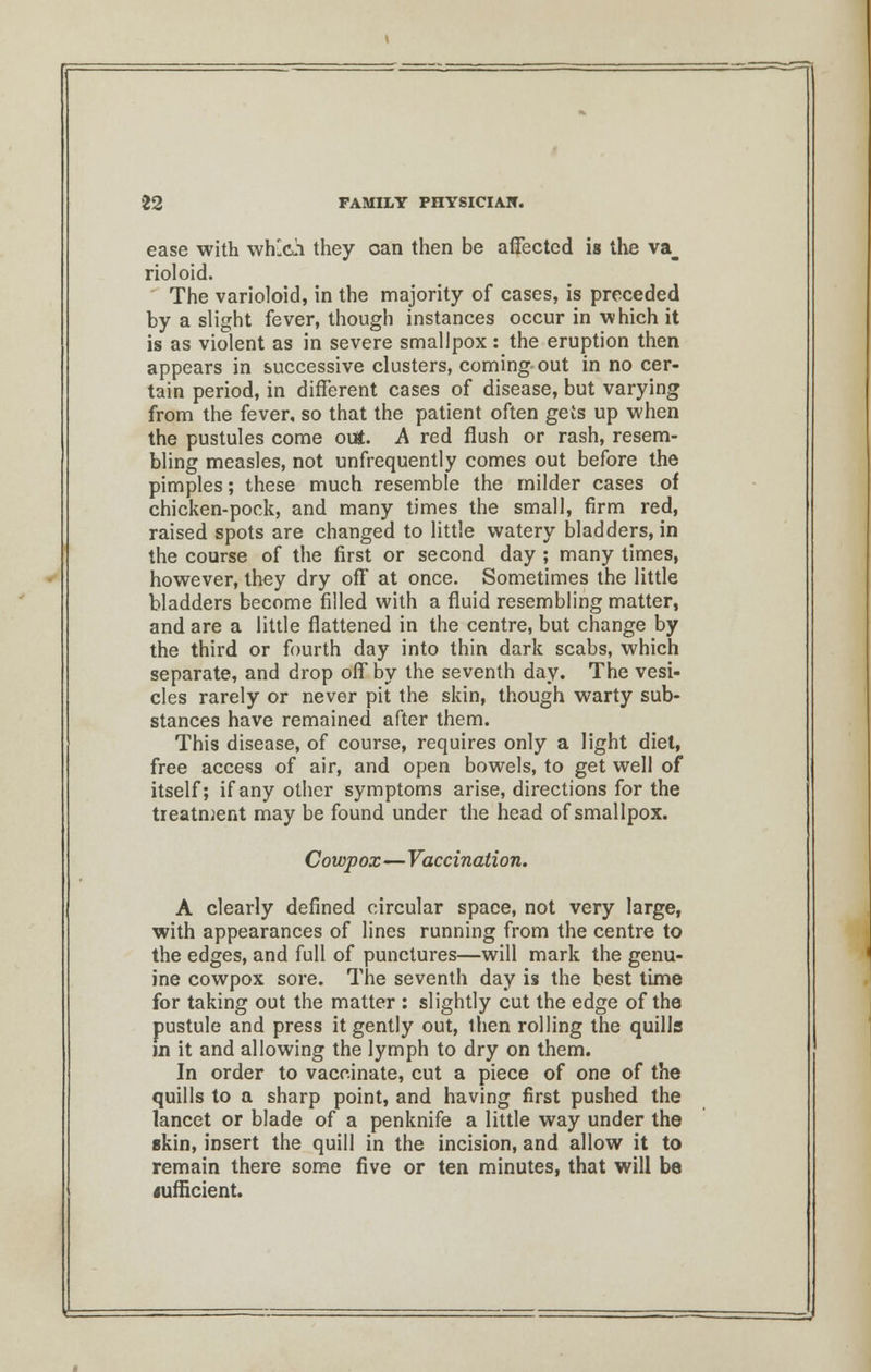 ease with which they can then be affected is the va_ rioloid. The varioloid, in the majority of cases, is preceded by a slight fever, though instances occur in which it is as violent as in severe smallpox : the eruption then appears in successive clusters, coming out in no cer- tain period, in different cases of disease, but varying from the fever, so that the patient often gets up when the pustules come out. A red flush or rash, resem- bling measles, not unfrequently comes out before the pimples; these much resemble the milder cases of chicken-pock, and many times the small, firm red, raised spots are changed to little watery bladders, in the course of the first or second day ; many times, however, they dry off at once. Sometimes the little bladders become filled with a fluid resembling matter, and are a little flattened in the centre, but change by the third or fourth day into thin dark scabs, which separate, and drop off by the seventh day. The vesi- cles rarely or never pit the skin, though warty sub- stances have remained after them. This disease, of course, requires only a light diet, free access of air, and open bowels, to get well of itself; if any other symptoms arise, directions for the tieatment may be found under the head of smallpox. Cowpox—Vaccination. A clearly defined circular space, not very large, with appearances of lines running from the centre to the edges, and full of punctures—will mark the genu- ine cowpox sore. The seventh day is the best time for taking out the matter : slightly cut the edge of the pustule and press it gently out, then rolling the quills in it and allowing the lymph to dry on them. In order to vaccinate, cut a piece of one of the quills to a sharp point, and having first pushed the lancet or blade of a penknife a little way under the skin, insert the quill in the incision, and allow it to remain there some five or ten minutes, that will be sufficient.