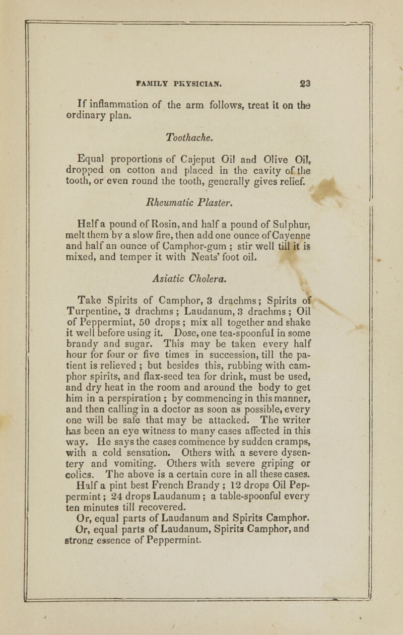 If inflammation of the arm follows, treat it on the ordinary plan. Toothache. Equal proportions of Cajeput Oil and Olive Oil, dropped on cotton and placed in the cavity of the tooth, or even round the tooth, generally gives relief. Rheumatic Plaster. Haifa pound of Rosin, and half a pound of Sulphur, melt them by a slow fire, then add one ounce of Cayenne and half an ounce of Camphor-gum ; stir well till it is mixed, and temper it with Neats' foot oil. Asiatic Cholera. Take Spirits of Camphor, 3 drachms; Spirits of Turpentine, 3 drachms ; Laudanum, 3 drachms ; Oil of Peppermint, 50 drops ; mix all together and shake it well before using it. Dose, one tea-spoonful in some brandy and sugar. This may be taken every half hour for four or five times in succession, till the pa- tient is relieved ; but besides this, rubbing with cam- phor spirits, and flax-seed tea for drink, must be used, and dry heat in the room and around the body to get him in a perspiration ; by commencing in this manner, and then calling in a doctor as soon as possible, every one will be safe that may be attacked. The writer has been an eye witness to many cases affected in this way. He says the cases commence by sudden cramps, with a cold sensation. Others with a severe dysen- tery and vomiting. Others with severe griping or colics. The above is a certain cure in all these cases. Haifa pint best French Brandy ; 12 drops Oil Pep- permint ; 24 drops Laudanum ; a table-spoonful every ten minutes till recovered. Or, equal parts of Laudanum and Spirits Camphor. Or, equal parts of Laudanum, Spirits Camphor, and strong essence of Peppermint.