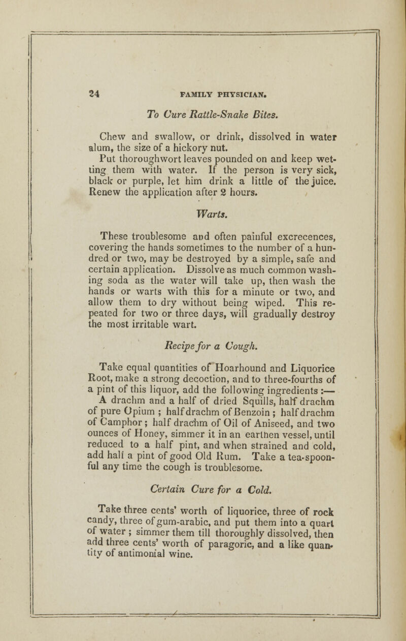 To Cure Rattle-Snake Bites. Chew and swallow, or drink, dissolved in water alum, the size of a hickory nut. Put thoroughwort leaves pounded on and keep wet- ling them with water. If the person is very sick, black or purple, let him drink a little of the juice. Renew the application after 2 hours. Warts. These troublesome and often painful excrecences, covering the hands sometimes to the number of a hun- dred or two, may be destroyed by a simple, safe and certain application. Dissolve as much common wash- ing soda as the water will take up, then wash the hands or warts with this for a minute or two, and allow them to dry without being wiped. This re- peated for two or three days, will gradually destroy the most irritable wart. Recipe for a Cough. Take equal quantities of Hoarhound and Liquorice Root, make a strong decoction, and to three-fourths of a pint of this liquor, add the following ingredients :— A drachm and a half of dried Squills, half drachm of pure Opium; half drachm of Benzoin ; half drachm of Camphor; half drachm of Oil of Aniseed, and two ounces of Honey, simmer it in an earinen vessel, until reduced to a half pint, and when strained and cold, add hali a pint of good Old Rum. Take a tea-spoon- ful any time the cough is troublesome. Certain Cure for a Cold. Take three cents' worth of liquorice, three of rock candy, three of gum-arabic, and put them into a quart of water ; simmer them till thoroughly dissolved, then add three cents' worth of paragoric, and a like quan* tity of antimonial wine.