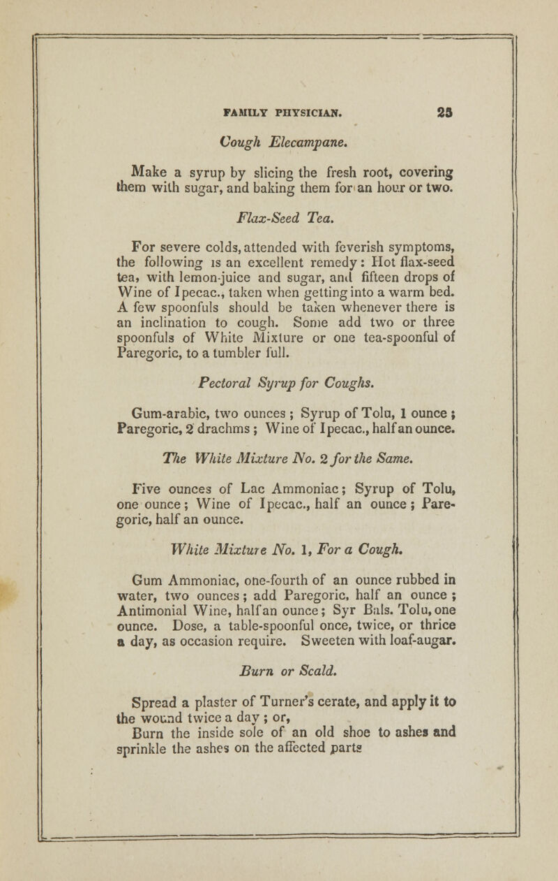 Cough Elecampane. Make a syrup by slicing the fresh root, covering them with sugar, and baking them for'an hour or two. Flax-Seed Tea. For severe colds, attended with feverish symptoms, the following is an excellent remedy: Hot flax-seed tea, with lemon-juice and sugar, and fifteen drops of Wine of Ipecac, taken when getting into a warm bed. A few spoonfuls should be taken whenever there is an inclination to cough. Some add two or three spoonfuls of White Mixture or one tea-spoonful of Paregoric, to a tumbler full. Pectoral Syrup for Coughs. Gum-arabic, two ounces ; Syrup of Tolu, 1 ounce ; Paregoric, 2 drachms; Wine of Ipecac, half an ounce. The White Mixture No. 2 for the Same. Five ounces of Lac Ammoniac; Syrup of Tolu, one ounce; Wine of Ipecac, half an ounce; Pare- goric, half an ounce. White Mixture No. 1, For a Cough, Gum Ammoniac, one-fourth of an ounce rubbed in water, two ounces; add Paregoric, half an ounce ; Antimonial Wine, half an ounce; Syr Bals. Tolu, one ounce. Dose, a table-spoonful once, twice, or thrice a day, as occasion require. Sweeten with loaf-augar. Burn or Scald. Spread a plaster of Turner's cerate, and apply it to the wound twice a day ; or, Burn the inside sole of an old shoe to ashes and sprinkle the ashes on the affected parts