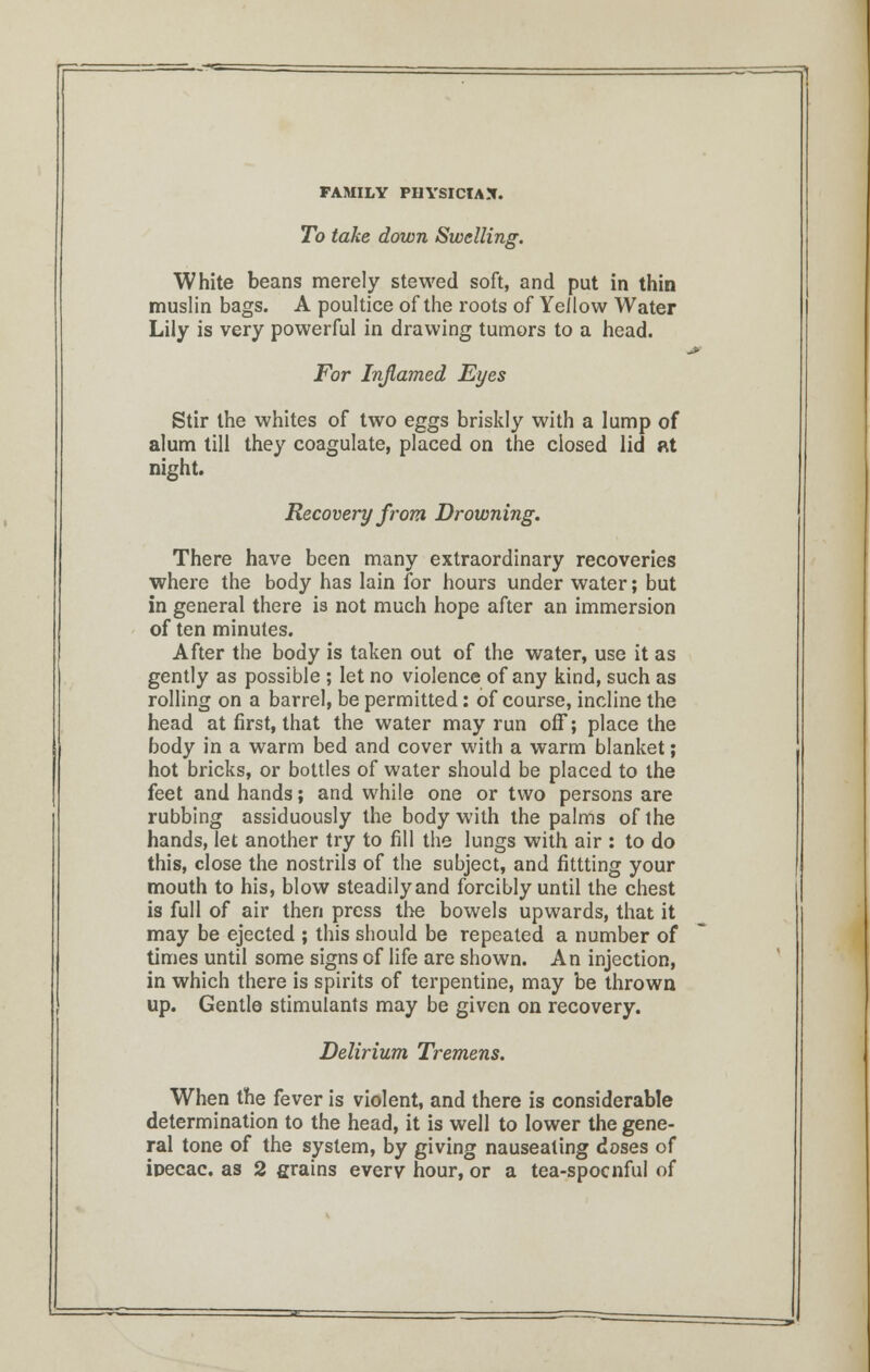 To take down Swelling. White beans merely stewed soft, and put in thin muslin bags. A poultice of the roots of Yellow Water Lily is very powerful in drawing tumors to a head. For Inflamed Eyes Stir the whites of two eggs briskly with a lump of alum till they coagulate, placed on the closed lid at night. Recovery from Drowning. There have been many extraordinary recoveries where the body has lain for hours under water; but in general there is not much hope after an immersion of ten minutes. After the body is taken out of the water, use it as gently as possible ; let no violence of any kind, such as rolling on a barrel, be permitted: of course, incline the head at first, that the water may run off; place the body in a warm bed and cover with a warm blanket; hot bricks, or bottles of water should be placed to the feet and hands; and while one or two persons are rubbing assiduously the body with the palms of the hands, let another try to fill the lungs with air : to do this, close the nostrils of the subject, and fittting your mouth to his, blow steadily and forcibly until the chest is full of air then press the bowels upwards, that it may be ejected ; this should be repeated a number of times until some signs of life are shown. An injection, in which there is spirits of terpentine, may be thrown up. Gentle stimulants may be given on recovery. Delirium Tremens. When the fever is violent, and there is considerable determination to the head, it is well to lower the gene- ral tone of the system, by giving nauseating doses of ipecac, as 2 grains every hour, or a tea-spocnful of
