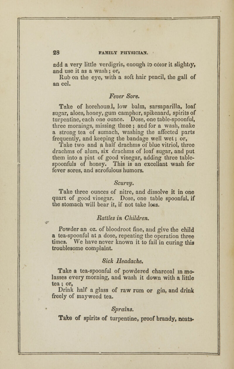 add a very little verdigris, enough to color it slightiy, and use it as a wash; or, Rub on the eye, with a soft hair pencil, the gall of an eel. Fever Sore. Take of horehounl, low balm, sarsaparilla, loaf sugar, aloes, honey, gum camphor, spikenard, spirits of turpentine, each one ounce. Dose, one table-spoonful, three mornings, missing thiee ; and for a wash, make a strong tea of sumach, washing the affected parts frequently, and keeping the bandage well wet; or, Take two and a half drachms of blue vitriol, three drachms of alum, six drachms of loaf sugar, and put them into a pint of good vinegar, adding three table- spoonfuls of honey. This is an excellant wash for fever sores, and scrofulous humors. Scurvy. Take three ounces of nitre, and dissolve it in one quart of good vinegar. Dose, one table spoonful, if the stomach will bear it, if not take Iocs. Rattles in Children. Powder an oz. of bloodroot fine, and give the child a tea-spoonful at a dose, repeating the operation three times. We have never known it to fail in curing this troublesome complaint. Sick Headache. Take a tea-spoonful of powdered charcoal in mo- lasses every morning, and wash it down with a little tea; or, Drink half a glass of raw rum or gin, and drink freely of mayweed tea. Sprains. Take of spirits of turpentine, proof brandy, neata-
