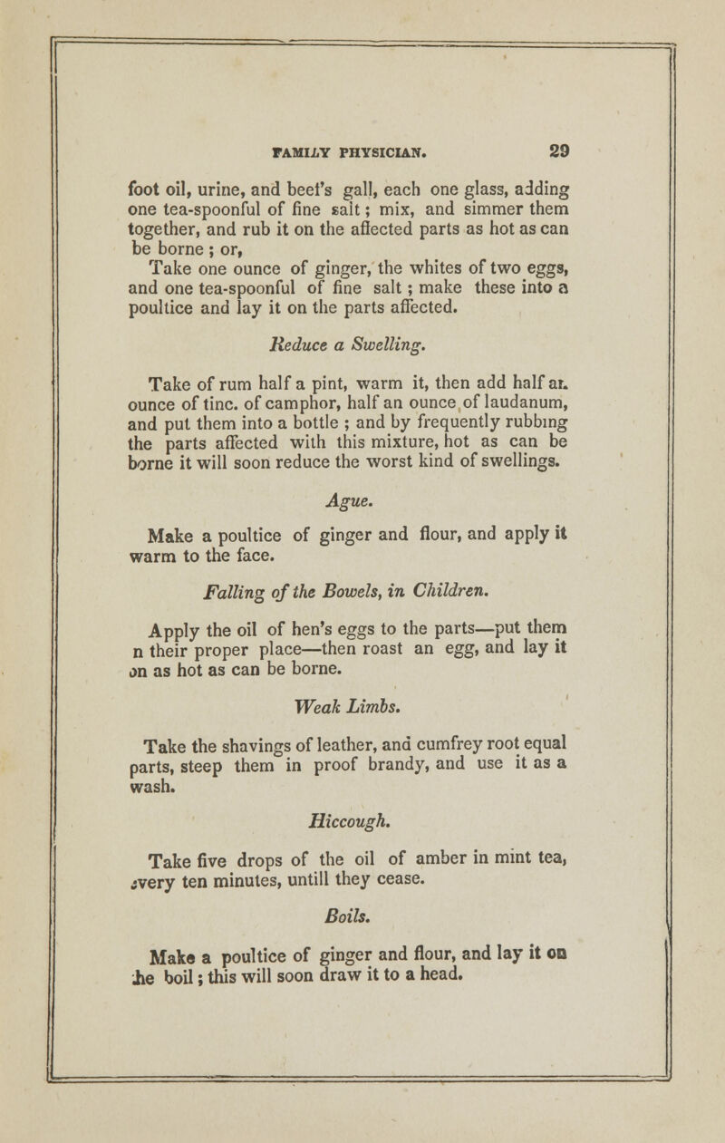 foot oil, urine, and beet's gall, each one glass, adding one tea-spoonful of fine sait; mix, and simmer them together, and rub it on the afiected parts as hot as can be borne; or, Take one ounce of ginger, the whites of two eggs, and one tea-spoonful of fine salt; make these into a poultice and lay it on the parts affected. Reduce a Swelling. Take of rum half a pint, warm it, then add half ar. ounce of tine, of camphor, half an ounce of laudanum, and put them into a bottle ; and by frequently rubbing the parts affected with this mixture, hot as can be borne it will soon reduce the worst kind of swellings. Ague. Make a poultice of ginger and flour, and apply it warm to the face. Falling of the Bowels, in Children. Apply the oil of hen's eggs to the parts—put them n their proper place—then roast an egg, and lay it on as hot as can be borne. Weak Limbs. Take the shavings of leather, and cumfrey root equal parts, steep them in proof brandy, and use it as a wash. Hiccough. Take five drops of the oil of amber in mint tea, jvery ten minutes, untill they cease. Boils. Make a poultice of ginger and flour, and lay it on .he boil; this will soon draw it to a head.