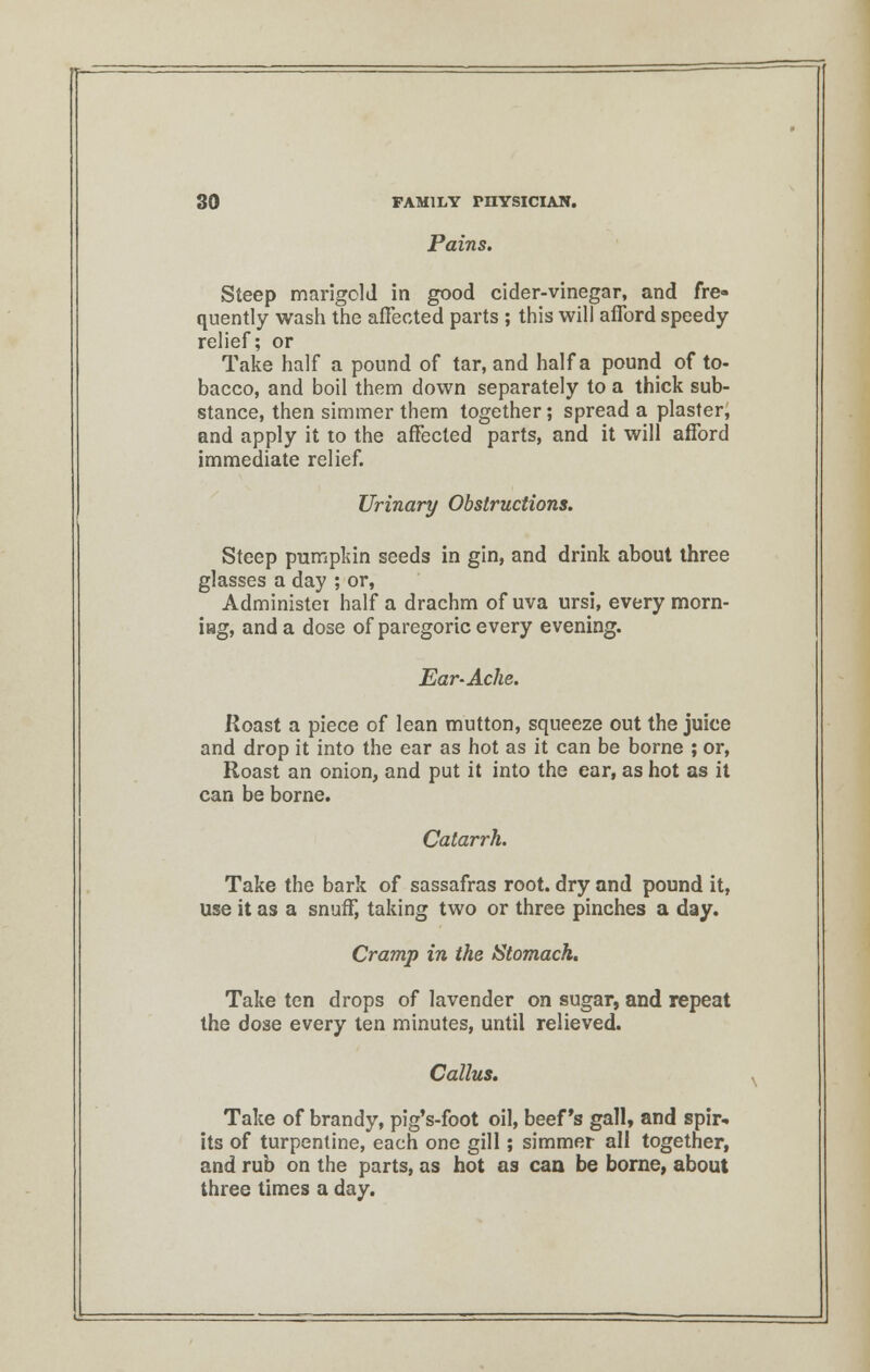 Pains. Steep marigold in good cider-vinegar, and fre- quently wash the affected parts ; this will afford speedy relief; or Take half a pound of tar, and half a pound of to- bacco, and boil them down separately to a thick sub- stance, then simmer them together; spread a plaster, and apply it to the affected parts, and it will afford immediate relief. Urinary Obstructions. Steep pumpkin seeds in gin, and drink about three glasses a day ; or, Administer half a drachm of uva ursi, every morn- ing, and a dose of paregoric every evening. Ear-Ache. Roast a piece of lean mutton, squeeze out the juice and drop it into the ear as hot as it can be borne ; or, Roast an onion, and put it into the ear, as hot as it can be borne. Catarrh. Take the bark of sassafras root, dry and pound it, use it as a snuff, taking two or three pinches a day. Cramp in the Stomach. Take ten drops of lavender on sugar, and repeat the dose every ten minutes, until relieved. Callus. Take of brandy, pig's-foot oil, beef's gall, and spir- its of turpentine, each one gill; simmer all together, and rub on the parts, as hot as can be borne, about three times a day.