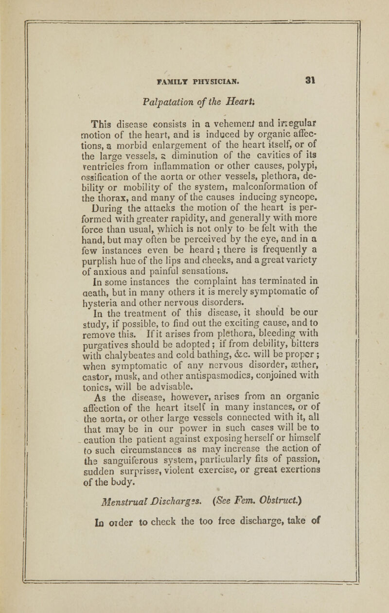 Palpatation of the Heart', This disease consists in a vehement and inegular motion of the heart, and is induced by organic affec- tions, a morbid enlargement of the heart kself, or of the large vessels, a diminution of the cavities of its ventricles from inflammation or other causes, polypi, ossification of the aorta or other vessels, plethora, de- bility or mobility of the system, malconformation of the thorax, and many of the causes inducing syncope. During the attacks the motion of the heart is per- formed with greater rapidity, and generally with more force than usual, which is not only to be felt with the hand, but may often be perceived by the eye, and in a few instances even be heard ; there is frequently a purplish hue of the lips and cheeks, and a great variety of anxious and painful sensations. In some instances the complaint has terminated in death, but in many others it is merely symptomatic of hysteria and other nervous disorders. In the treatment of this disease, it should be our study, if possible, to find out the exciting cause, and to remove this. If it arises from plethora, bleeding with purgatives should be adopted ; if from debility, bitters with chalybeates and cold bathing, &c. will be proper ; when symptomatic of any nervous disorder, eether, castor, musk, and other antispasmodics, conjoined with tonics, will be advisable. As the disease, however, arises from an organic affection of the heart itself in many instances, or of the aorta, or other large vessels connected with it, all that may be in our power in such cases will^be to caution the patient against exposing herself or himself to such circumstances as may increase the action of the sanguiferous system, particularly fits of passion, sudden surprises, violent exercise, or great exertions of the body. Menstrual Discharges. (See Fern. Obstruct.) la oider to check the too free discharge, take of
