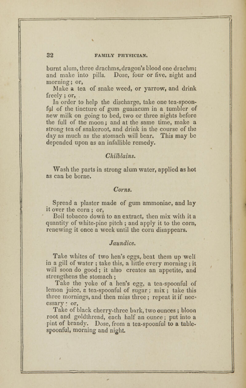 burnt alum, three drachms,dragon's blood one drachm; and make into pills. Dose, four or five, night and morning; or, Make a tea of snake weed, or yarrow, and drink freely; or, . In order to help the discharge, take one tea-spoon- ful of the tincture of gum guaiacum in a tumbler of new milk on going to bed, two or three nights before the full of the moon; and at the same time, make a strong tea of snakeroot, and drink in the course of the day as much as the stomach will bear. This may be depended upon as an infallible remedy. Chilblains. Wash the parts in strong alum water, applied as hot as can be borne. Corns. Spread a plaster made of gum ammoniac, and lay it over the corn ; or, Boil tobacco down to an extract, then mix with it a quantity of white-pine pitch ; and apply it to the corn, renewing it once a week until the corn disappears. Jaundice. Take whites of two hen's eggs, beat them up well in a gill of water ; take this, a little every morning ; it will soon do good; it also creates an appetite, and strengthens the stomach; Take the yoke of a hen's egg, a tea-spoonful of lemon juice, a tea-spoonful of sugar ; mix ; take this three mornings, and then miss three ; repeat it if nec- essary • or, Take of black cherry-three bark, two ounces ; bloon root and goldthread, each half an ounce; put into a pint of brandy. Dose, from a tea-spoonful to a table- spoonful, morning and night