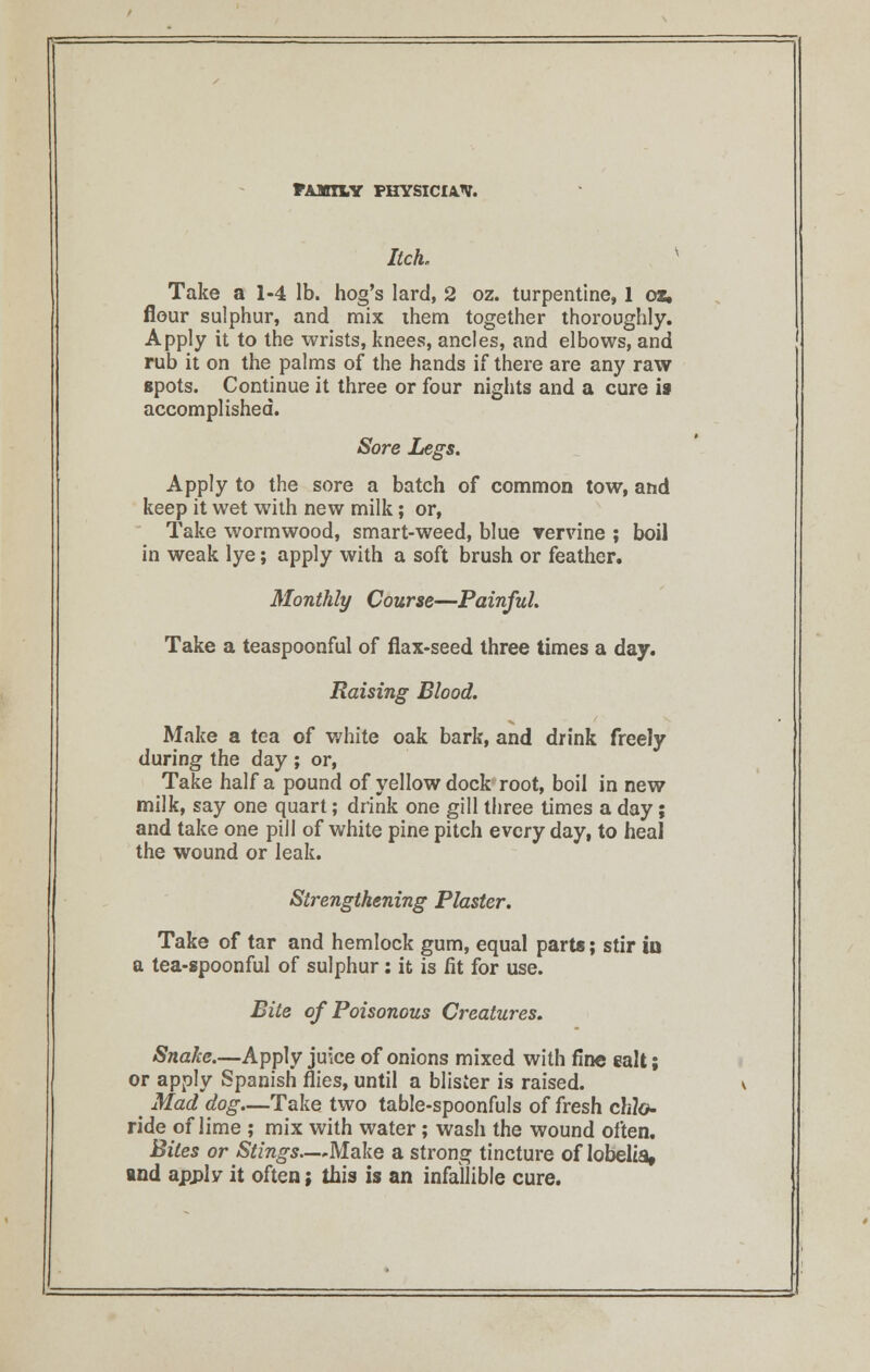 Itch. Take a 1-4 lb. hog's lard, 2 oz. turpentine, 1 oz. flour sulphur, and mix ihem together thoroughly. Apply it to the wrists, knees, ancles, and elbows, and rub it on the palms of the hands if there are any raw spots. Continue it three or four nights and a cure is accomplished. Sore Legs. Apply to the sore a batch of common tow, and keep it wet with new milk; or, Take wormwood, smart-weed, blue vervine ; boil in weak lye; apply with a soft brush or feather. Monthly Course—Painful. Take a teaspoonful of flax-seed three times a day. Raising Blood. Make a tea of white oak bark, and drink freely during the day ; or, Take half a pound of yellow dock root, boil in new milk, say one quart; drink one gill three times a day; and take one pill of white pine pitch every day, to heal the wound or leak. Strengthening Plaster. Take of tar and hemlock gum, equal parts; stir io a tea-spoonful of sulphur: it is fit for use. Bite of Poisonous Creatures. Snake.—Apply juice of onions mixed with fine salt; or apply Spanish flies, until a blister is raised. Mad dog—Take two table-spoonfuls of fresh ch?o- ride of lime ; mix with water; wash the wound often. Bites or Stings—Make a strong tincture of lobelia, ind apply it often; this is an infallible cure.