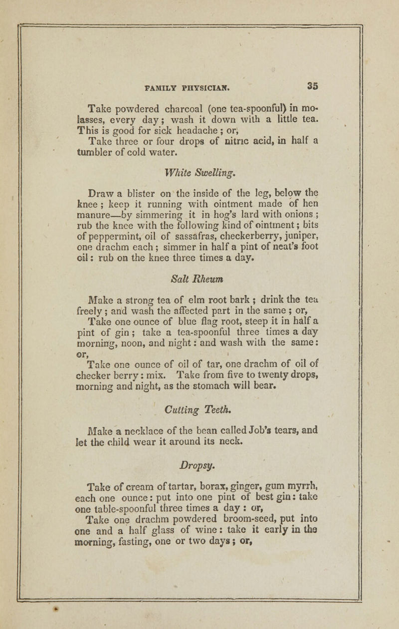 Take powdered charcoal (one tea-spoonful) in mo- lasses, every day; wash it down with a little tea. This is good for sick headache ; or, Take three or four drops of nitric acid, in half a tumbler of cold water. White Swelling. Draw a blister on the inside of the leg, below the knee ; keep it running with ointment made of hen manure—by simmering it in hog's lard with onions ; rub the knee with the following kind of ointment; bits of peppermint, oil of sassafras, checkerberry, juniper, one drachm each; simmer in half a pint of neat's foot oil: rub on the knee three times a day. Salt Rheum Make a strong tea of elm root bark ; drink the tea freely; and wash the affected part in the same ; or, Take one ounce of blue flag root, steep it in half a pint of gin; take a tea-spoonful three times a day morning, noon, and night: and wash with the same: or, • Take one ounce of oil of tar, one drachm of oil of checker berry: mix. Take from five to twenty drops, morning and night, as the stomach will bear. Cutting Teeth. Make a necklace of the bean called Job's tears, and let the child wear it around its neck. Dropsy. Take of cream of tartar, borax, ginger, gum myrrh, each one ounce: put into one pint of best gin: take one table-spoonful three times a day : or, Take one drachm powdered broom-seed, put into one and a half glass of wine: take it early in tha morning, fasting, one or two days; or,