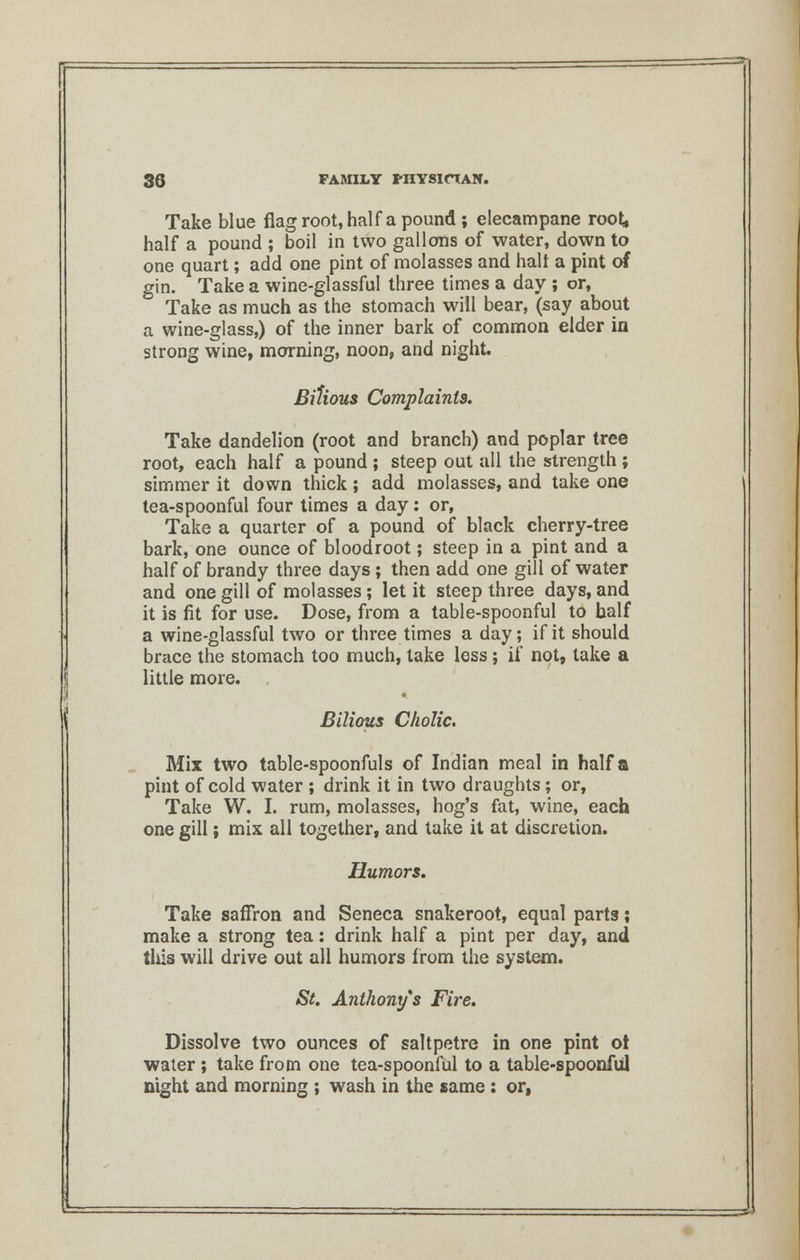 Take blue flag root, half a pound ; elecampane roo^ half a pound ; boil in two gallons of water, down to one quart; add one pint of molasses and halt a pint of gin. Take a wine-glassful three times a day ; or, Take as much as the stomach will bear, (say about a wine-glass,) of the inner bark of common elder in strong wine, morning, noon, and night. Bilious Complaints. Take dandelion (root and branch) and poplar tree root, each half a pound ; steep out all the strength ; simmer it down thick; add molasses, and take one tea-spoonful four times a day: or, Take a quarter of a pound of black cherry-tree bark, one ounce of bloodroot; steep in a pint and a half of brandy three days; then add one gill of water and one gill of molasses; let it steep three days, and it is fit for use. Dose, from a table-spoonful to half a wine-glassful two or three times a day; if it should brace the stomach too much, take less ; if not, take a little more. Bilious Cholic. Mix two table-spoonfuls of Indian meal in half a pint of cold water ; drink it in two draughts; or, Take W. I. rum, molasses, hog's fat, wine, each one gill; mix all together, and take it at discretion. Humors. Take saffron and Seneca snakeroot, equal parts; make a strong tea: drink half a pint per day, and tliis will drive out all humors from the system. St. Anthony s Fire. Dissolve two ounces of saltpetre in one pint ot water ; take from one tea-spoonful to a table-spoonful night and morning ; wash in the same : or,