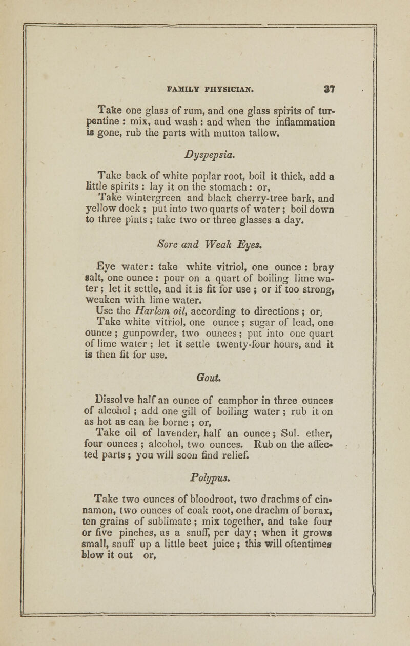 Take one glass of rum, and one glass spirits of tur- pentine : mix, and wash : and when the inflammation is gone, rub the parts with mutton tallow. Dyspepsia. Take back of white poplar root, boil it thick, add a little spirits : lay it on the stomach: or, Take wintergreen and black cherry-tree bark, and yellow dock ; put into two quarts of water; boil down to three pints ; take two or three glasses a day. Sore and Weak Eyes, Eye water: take white vitriol, one ounce : bray salt, one ounce: pour on a quart of boiling lime wa- ter ; let it settle, and it is fit for use ; or if too strong, weaken with lime water. Use the Harlem oil, according to directions ; or. Take white vitriol, one ounce ; sugar of lead, one ounce ; gunpowder, two ounces; put into one quart of lime water ; let it settle twenty-four hours, and it is then fit for use. Gout. Dissolve half an ounce of camphor in three ounces of alcohol ; add one gill of boiling water; rub it on as hot as can be borne ; or, Take oil of lavender, half an ounce; Sul. ether, four ounces ; alcohol, two ounces. Rub on the affec- ted parts; you will soon find relief. Polypus. Take two ounces of bloodroot, two drachms of cin- namon, two ounces of coak root, one drachm of borax, ten grains of sublimate; mix together, and take four or five pinches, as a snuff, per day; when it grows small, snuff up a little beet juice; this will oftentimes blow it out or,