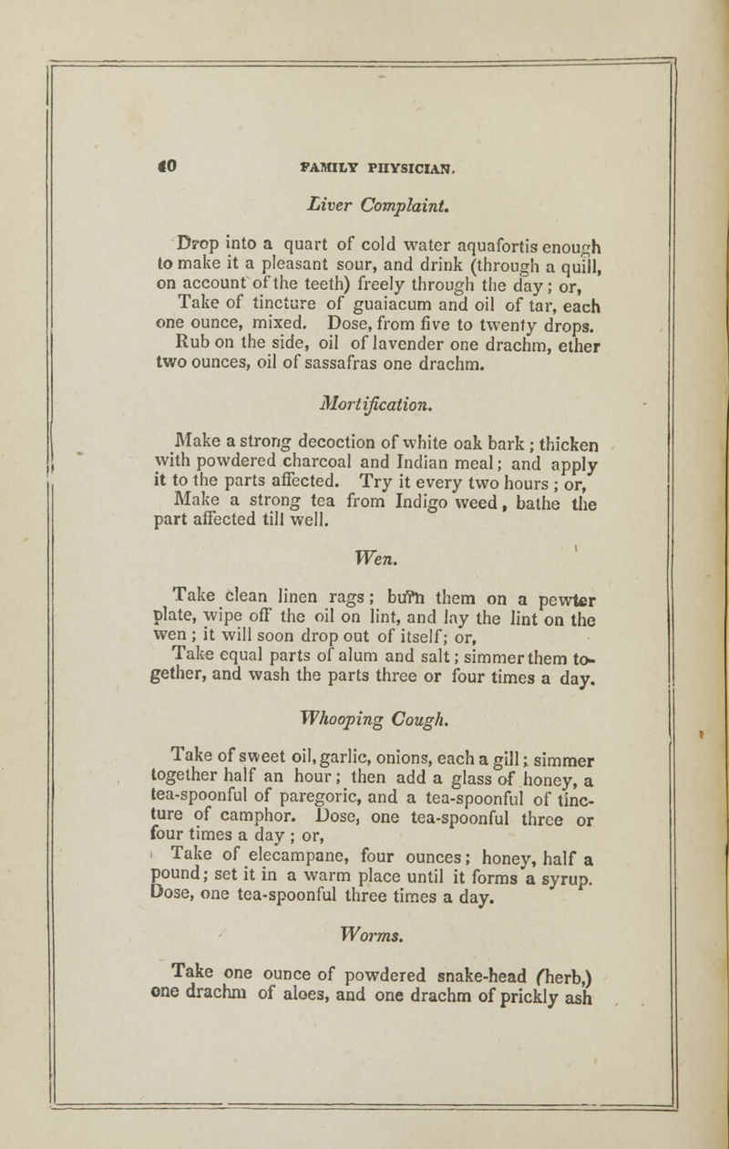 Liver Complaint. Drop into a quart of cold water aquafortis enough to make it a pleasant sour, and drink (through a quill, on account of the teeth) freely through the day; or, Take of tincture of guaiacum and oil of tar, each one ounce, mixed. Dose, from five to twenty drops. Rub on the side, oil of lavender one drachm, ether two ounces, oil of sassafras one drachm. Mortification. Make a strong decoction of white oak bark ; thicken with powdered charcoal and Indian meal; and apply it to the parts affected. Try it every two hours ; or, Make a strong tea from Indigo weed, bathe the part affected till well. Wen. Take clean linen rags; bu?h them on a pewter plate, wipe off the oil on lint, and lay the lint on the wen ; it will soon drop out of itself; or, Take equal parts of alum and salt; simmer them to- gether, and wash the parts three or four times a day. Whooping Cough. Take of sweet oil, garlic, onions, each a gill;. simmer together half an hour; then add a glass of honey, a tea-spoonful of paregoric, and a tea-spoonful of tinc- ture of camphor. Dose, one tea-spoonful three or four times a day ; or, ■ Take of elecampane, four ounces; honey, half a pound; set it in a warm place until it forms a syrup. Dose, one tea-spoonful three times a day. Worms. Take one ounce of powdered snake-head fherb,) one drachm of aloes, and one drachm of prickly ash