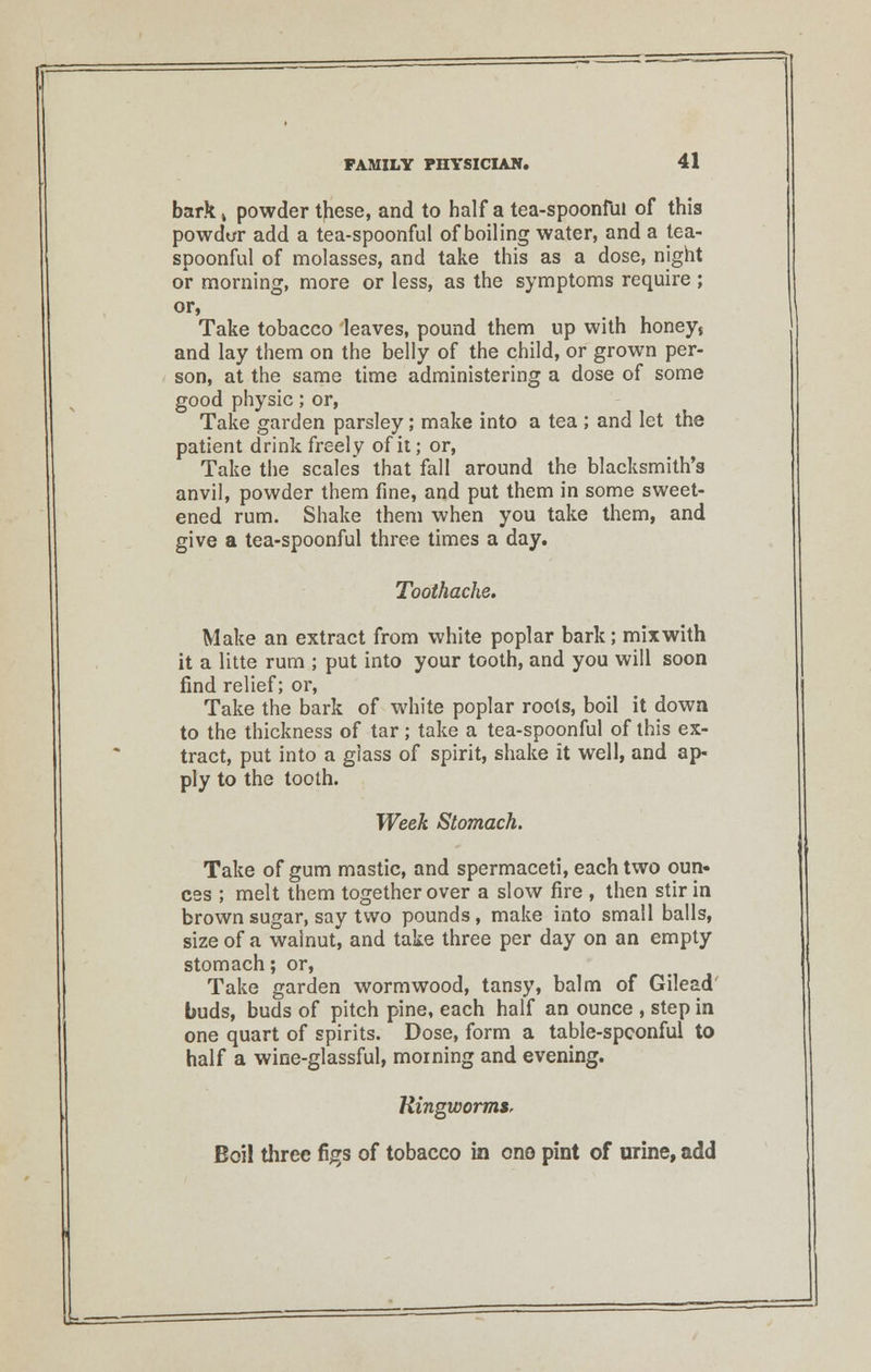 bark» powder these, and to half a tea-spoonful of this powdt/r add a tea-spoonful of boiling water, and a tea- spoonful of molasses, and take this as a dose, night or morning, more or less, as the symptoms require ; or, Take tobacco leaves, pound them up with honeys and lay them on the belly of the child, or grown per- son, at the same time administering a dose of some good physic; or, Take garden parsley; make into a tea ; and let the patient drink freely of it; or, Take the scales that fall around the blacksmith's anvil, powder them fine, and put them in some sweet- ened rum. Shake them when you take them, and give a tea-spoonful three times a day. Toothache. Make an extract from white poplar bark; mix with it a litte rum ; put into your tooth, and you will soon find relief; or, Take the bark of white poplar roots, boil it down to the thickness of tar; take a tea-spoonful of this ex- tract, put into a glass of spirit, shake it well, and ap- ply to the tooth. Week Stomach. Take of gum mastic, and spermaceti, each two oun- ces ; melt them together over a slow fire , then stir in brown sugar, say two pounds, make into small balls, size of a walnut, and take three per day on an empty stomach; or, Take garden wormwood, tansy, balm of Gilead buds, buds of pitch pine, each half an ounce , step in one quart of spirits. Dose, form a table-spconful to half a wine-glassful, morning and evening. HingwormSr Boil three figs of tobacco in one pint of urine, add