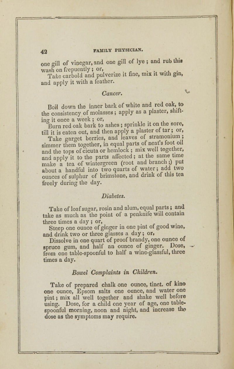 one gill of vinegar, and one gill of lye ; and rub this wash on frepuently; or, . . .. . Take carbold and pulverize it fine, mix it with gin, and apply it with a feather. Cancer, ** Boil down the inner bark of white and red oak, to the consistency of molasses; apply as a plaster, shift- ing it once a week ; or, . Burn red oak bark to ashes; sprinkle it on the sore, till it is eaten out, and then apply a plaster of tar; or, Take garget berries, and leaves of stramonium ; simmer them together, in equal parts of neat's foot oil and the tops of cicuta or hemlock ; mix well together, and apply it to the parts affected; at the same time make a tea of wintergreen (root and branch;) put about a handful into two quarts of water; add two ounces of sulphur of brimstone, and drink of this tea freely during the day. Diabetes. Take of loaf sugar, rosin and alum, equal parts; and take as much as the point of a penknife will contain three times a day ; or, . Steep one ounce of ginger in one pint of good wine, and drink two or three glasses a day; or, Dissolve in one quart of proof brandy, one ounce of spruce gum, and half an ounce of ginger. Dose, .. from one table-spoonful to half a wine-glassful, three times a day. Bowel Complaints in Children, Take of prepared chalk one ounce, tinct. of kino one ounce, Epsom salts one ounce, and water one pint; mix all well together and shake well before using. Dose, for a child one year of age, one table- spoonful morning, noon and night, and increase tho dose as the symptoms may require.