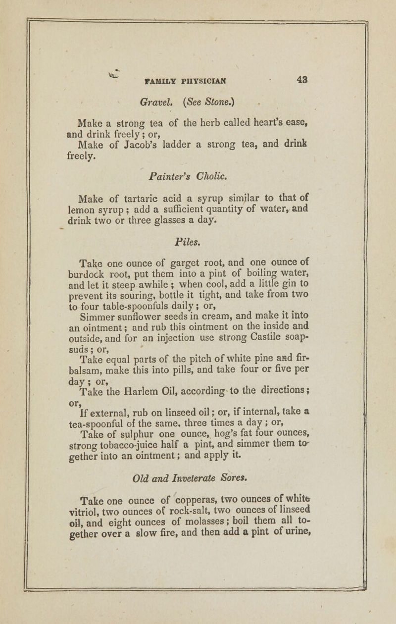 Gravel. (See Stone.) Make a strong tea of the herb called heart's ease, and drink freely; or, Make of Jacob's ladder a strong tea, and drink freely. Painter's Cholic. Make of tartaric acid a syrup similar to that of lemon syrup ; add a sufficient quantity of water, and drink two or three glasses a day. Piles. Take one ounce of garget root, and one ounce of burdock root, put them into a pint of boiling water, and let it steep awhile ; when cool, add a little gin to prevent its souring, bottle it tight, and take from two to four table-spoonfuls daily; or, Simmer sunflower seeds in cream, and make it into an ointment; and rub this ointment on the inside and outside, and for an injection use strong Castile soap- suds ; or, Take equal parts of the pitch of white pine and fir- balsam, make this into pills, and take four or five per day; or, Take the Harlem Oil, according to the directions; or, If external, rub on linseed oil; or, if internal, take a tea-spoonful of the same, three times a day ; or, Take of sulphur one ounce, hog's fat four ounces, strong tobacco-juice half a pint, and simmer them to- gether into an ointment; and apply it. Old and Inveterate Sores. Take one ounce of copperas, two ounces of white vitriol, two ounces of rock-salt, two ounces of linseed oil, and eight ounces of molasses; boil them all to- gether over a slow fire, and then add a pint of urine,