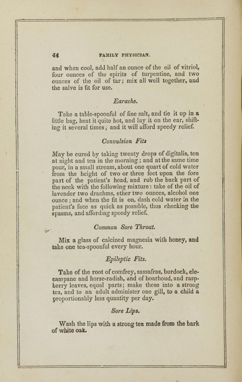 and when cool, add half an ounce of the oil of vitriol, four ounces of the spirits of turpentine, and two ounces of the oil of tar; mix all well together, and the salve is fit for use. Earache. Take a table-spoonful of fine salt, and tie it up in a little bag, heat it quite hot, and lay it on the ear, shift- ing it several times; and it will afford speedy relief. Convulsion Fits May be cured by taking twenty drops of digitalis, ten at night and tenin the morning ; and at the same time pour, in a small stream, about one quart of cold water from the height of two or three feet upon the fore part of the patient's head, and rub the back part of the neck with the following mixture: take of the oil of lavender two drachms, ether two ounces, alcohol one ounce ; and when the fit is on, dash cold water in the patient's face as quick as possible, thus checking the spasms, and affording speedy relief. Common Sore Throat. Mix a glass of calcined magnesia with honey, and take one tea-spoonful every hour. Epileptic Fits. Take of the root of comfrey, sassafras, burdock, ele- campane and horse-radish, and of hoarhoud, and rasp- berry leaves, equal parts; make these into a strong tea, and to an adult administer one gill, to a child a proportionably less quantity per day. Sore Lips, Wash the lips with a strong tea made from the bark of white oak.