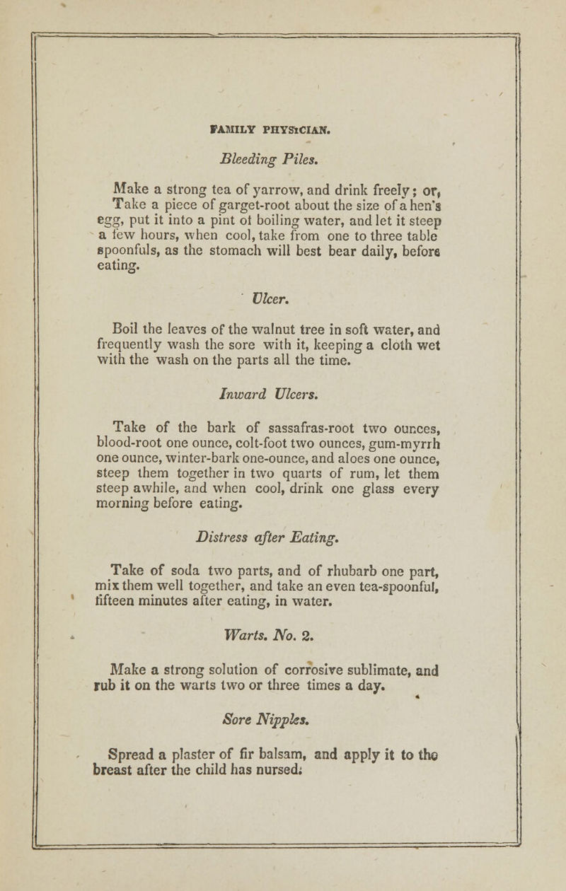 Bleeding Piles. Make a strong tea of yarrow, and drink freely; or, Take a piece of garget-root about the size of a hen's eg£, put it into a pint ot boiling water, and let it steep a few hours, when cool, take from one to three table spoonfuls, as the stomach will best bear daily, before eating. Ulcer. Boil the leaves of the walnut tree in soft water, and frequently wash the sore with it, keeping a cloth wet with the wash on the parts all the time. Inward Ulcers. Take of the bark of sassafras-root two ounces, blood-root one ounce, colt-foot two ounces, gum-myrrh one ounce, winter-bark one-ounce, and aloes one ounce, steep them together in two quarts of rum, let them steep awhile, and when cool, drink one glass every morning before eating. Distress after Eating. Take of soda two parts, and of rhubarb one part, mix them well together, and take an even tea-spoonful, fifteen minutes after eating, in water. Warts. No. 2. Make a strong solution of corrosive sublimate, and rub it on the warts two or three times a day. Sore Nipples. Spread a plaster of fir balsam, and apply it to the breast after the child has nursed; L