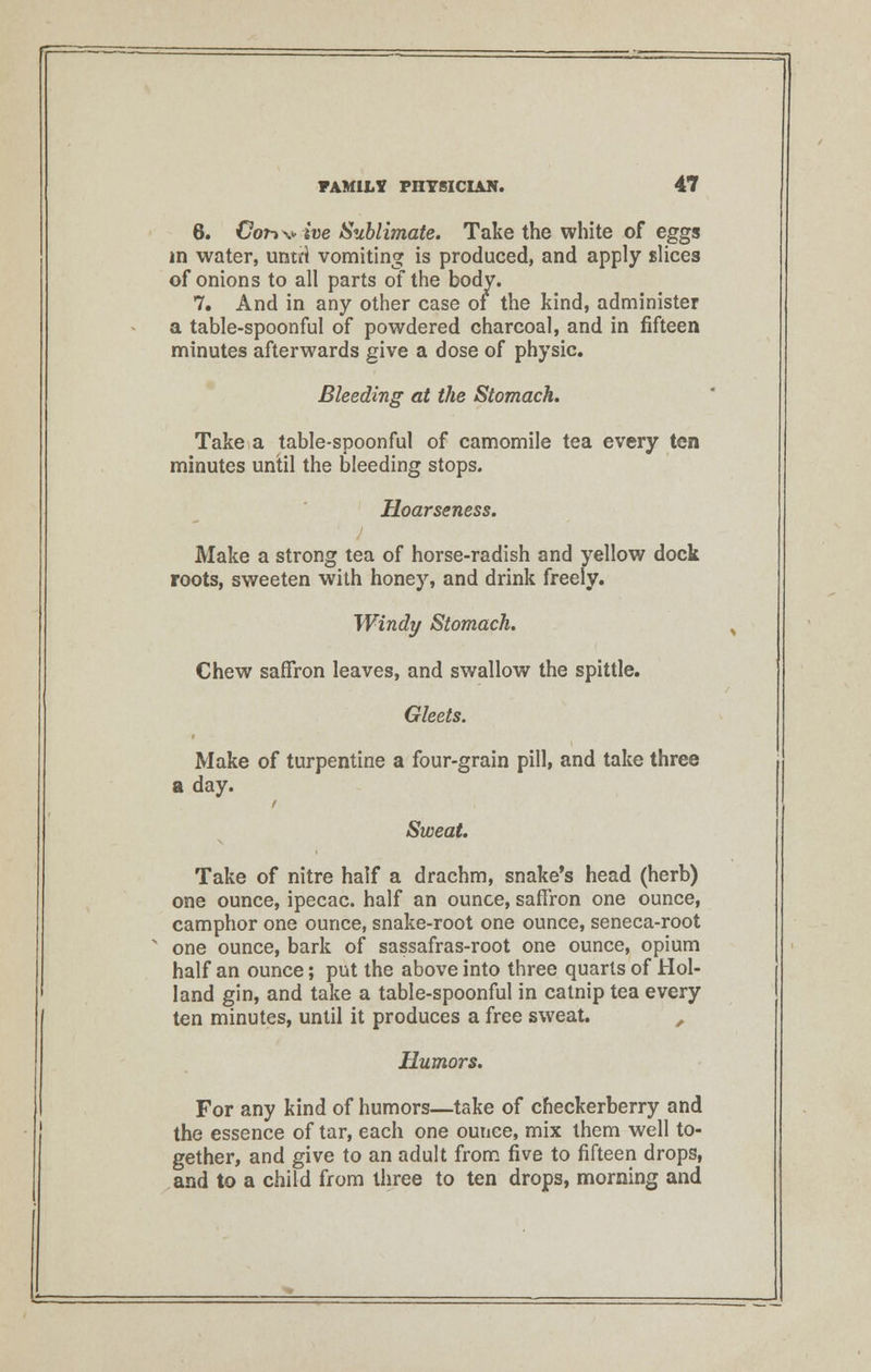 6. Cor*\>ive Sublimate. Take the white of eggs in water, untri vomiting is produced, and apply slices of onions to all parts of the body. 7. And in any other case of the kind, administer a table-spoonful of powdered charcoal, and in fifteen minutes afterwards give a dose of physic. Bleeding at the Stomach. Take a table-spoonful of camomile tea every ten minutes until the bleeding stops. Hoarseness. Make a strong tea of horse-radish and yellow dock roots, sweeten with honey, and drink freely. Windy Stomach. Chew saffron leaves, and swallow the spittle. Gleets. Make of turpentine a four-grain pill, and take three a day. Sweat. Take of nitre half a drachm, snake's head (herb) one ounce, ipecac, half an ounce, saffron one ounce, camphor one ounce, snake-root one ounce, seneca-root one ounce, bark of sassafras-root one ounce, opium half an ounce; put the above into three quarts of Hol- land gin, and take a table-spoonful in catnip tea every ten minutes, until it produces a free sweat. , Humors. For any kind of humors—take of cfieckerberry and the essence of tar, each one ounce, mix them well to- gether, and give to an adult from five to fifteen drops, and to a child from three to ten drops, morning and