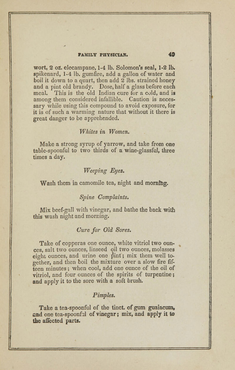 wort, 2 oz. elecampane, 1-4 lb. Solomon's seal, 1-2 lb. spikenard, 1-4 lb. gumfire, add a gallon of water and boil it down to a quart, then add 2 lbs. strained honey and a pint old brandy. Dose, half a glass before each meal. This is the old Indian cure for a cold, and is among them considered infallible. Caution is neces- sary while using this compound to avoid exposure, for it is of such a warming nature that without it there is great danger to be apprehended. Whites in Women. Make a strong syrup of yarrow, and take from one table-spoonful to two thirds of a wine-glassful, three times a day. Weeping Eyes. Wash them in camomile tea, night and morning. Spine Complaints, Mix beef-gall with vinegar, and bathe the back with this wash night and morning. Cure for Old Sores. Take of copperas one ounce, white vitriol two oun- ces, salt two ounces, linseed oil two ounces, molasses eight ounces, and urine one pint; mix them well to- gether, and then boil the mixture over a slow fire fif- teen minutes; when cool, add one ounce of the oil of vitriol, and four ounces of the spirits of turpentine; and apply it to the sore with a soft brush. Pimples. Take a tea-spoonful of the tinct. of gum guaiacum, and one tea-spoonful of vinegar; mix, and apply it to the afiected parts.