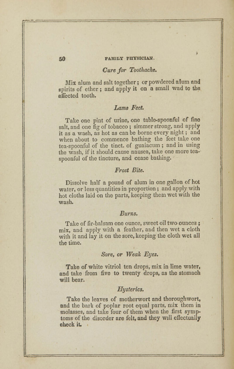 Cure for Toothache. Mix alum and salt together; or powdered alum and spirits of ether ; and apply it on a small wad to the affected tooth. Lams Feet. Take one pint of urine, one table-spoonful of fine salt, and one fig of tobacco; simmer strong, and apply it as a wash, as hot as can be borne every night; and when about to commence bathing the feet take one tea-spoonful of the tinct. of guaiacum ; and in using the wash, if it should cause nausea, take one more tea- spoonful of the tincture, and cease bathing. Frost Bite. Dissolve half a pound of alum in one gallon of hot water, or less quantities in proportion; and apply with hot cloths laid on the parts, keeping them wet with the wash. Burns. Take of fir-balsam one ounce, sweet oil two ounces ; mix, and apply with a feather, and then wet a cloth with it and lay it on the sore, keeping the cloth wet all the time. Sore, or Weak Eyes. Take of white vitriol ten drops, mix in lime water, and take from five to twenty drops, as the stomach will bear. Hysterics. Take the leaves of motherwort and thoroughwort, and the bark of poplar root equal parts, mix them in molasses, and take four of them when the first symp- toms of the disorder are felt, and they will effectually check it