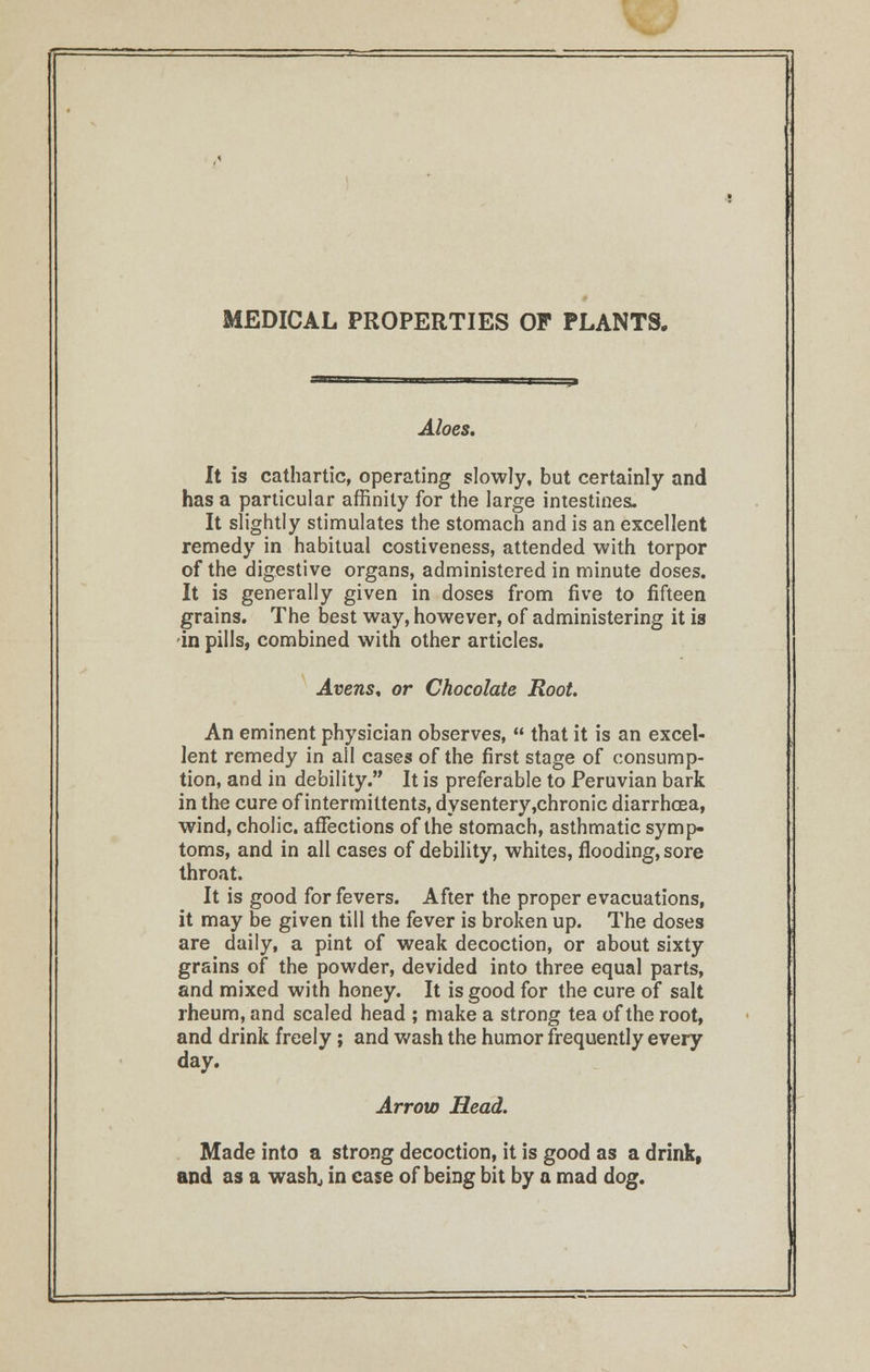 MEDICAL PROPERTIES OF PLANTS. Aloes. It is cathartic, operating slowly, but certainly and has a particular affinity for the large intestines. It slightly stimulates the stomach and is an excellent remedy in habitual costiveness, attended with torpor of the digestive organs, administered in minute doses. It is generally given in doses from five to fifteen grains. The best way, however, of administering it is in pills, combined with other articles. Averts, or Chocolate Root An eminent physician observes,  that it is an excel- lent remedy in all cases of the first stage of consump- tion, and in debility. It is preferable to Peruvian bark in the cure of intermittents, dysentery,chronic diarrhoea, wind, cholic. affections of the stomach, asthmatic symp- toms, and in all cases of debility, whites, flooding, sore throat. It is good for fevers. After the proper evacuations, it may be given till the fever is broken up. The doses are daily, a pint of weak decoction, or about sixty grains of the powder, devided into three equal parts, and mixed with honey. It is good for the cure of salt rheum, and scaled head ; make a strong tea of the root, and drink freely; and wash the humor frequently eveiy day. Arrow Head. Made into a strong decoction, it is good as a drink, and as a wash, in case of being bit by a mad dog.