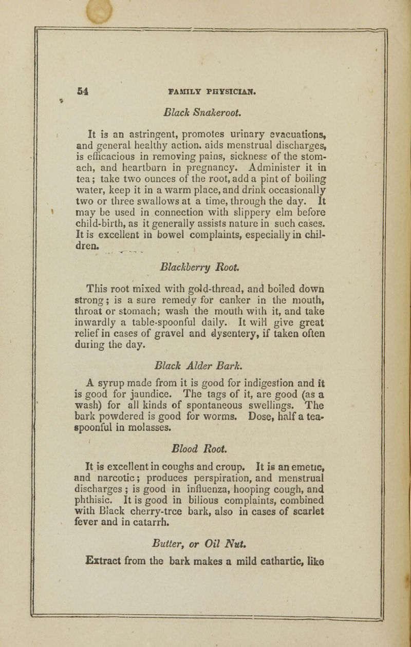 Black Sndkeroot. It is an astringent, promotes urinary evacuations, and general healthy action, aids menstrual discharges, is efficacious in removing pains, sickness of the stom- ach, and heartburn in pregnancy. Administer it in tea; take two ounces of the root, add a pint of boiling water, keep it in a warm place, and drink occasionally two or three swallows at a time, through the day. It may be used in connection with slippery elm before child-birth, as it generally assists nature in such cases. It is excellent in bowel complaints, especially in chil- dren. Blackberry Root This root mixed with gold-thread, and boiled down strong; is a sure remedy for canker in the mouth, throat or stomach; wash the mouth with it, and take inwardly a table-spoonful daily. It wiH give great relief in cases of gravel and dysentery, if taken often during the day. Black Alder Bark. A syrup made from it is good for indigestion and it is good for jaundice. The tags of it, are good (as a wash) for all kinds of spontaneous swellings. The bark powdered is good for worms. Dose, half a tea- spoonful in molasses. i Blood Root. It is excellent in coughs and croup. It is an emetic, and narcotic; produces perspiration, and menstrual discharges ; is good in influenza, hooping cough, and phthisic. It is good in bilious complaints, combined with Black cherry-tree bark, also in cases of scarlet fever and in catarrh. Butter, or Oil Nut, Extract from the bark makes a mild cathartic, like
