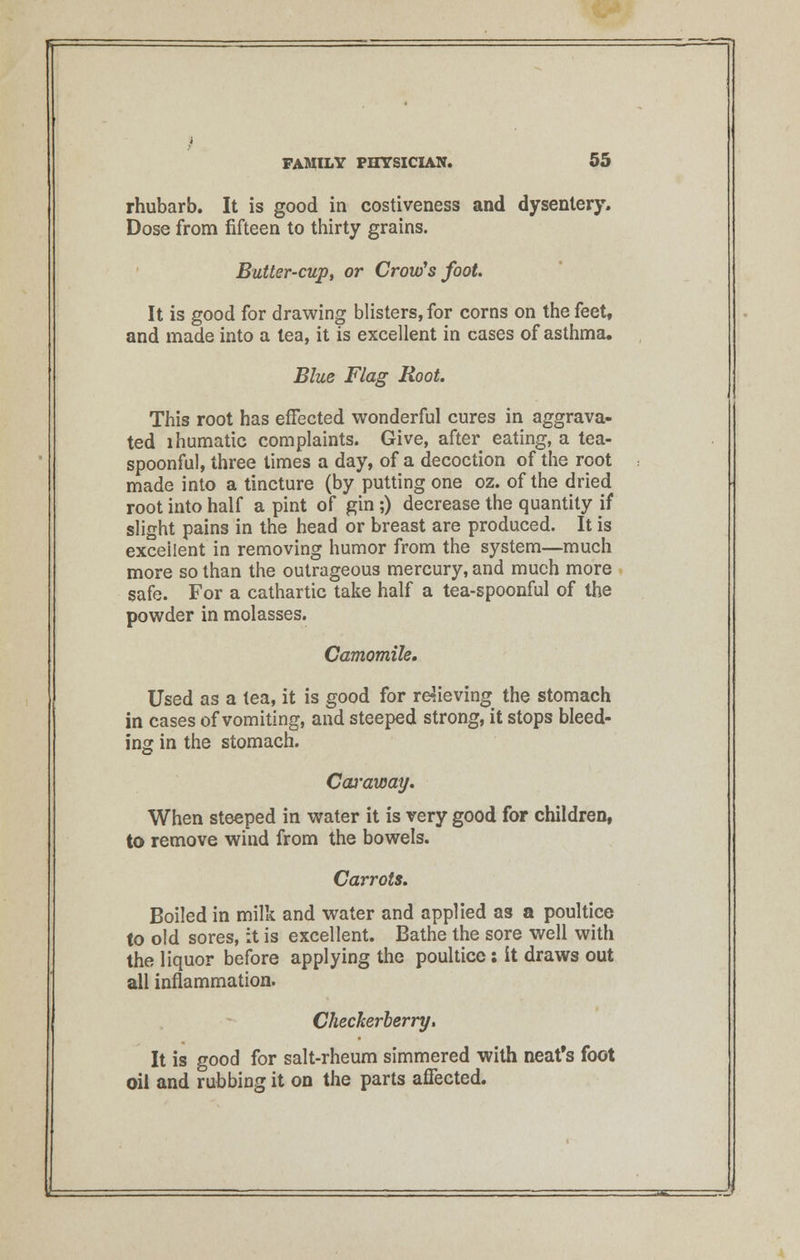 rhubarb. It is good in costiveness and dysentery. Dose from fifteen to thirty grains. Butter-cup, or Crow's foot. It is good for drawing blisters, for corns on the feet, and made into a lea, it is excellent in cases of asthma. Blue Flag Root. This root has effected wonderful cures in aggrava- ted lhumatic complaints. Give, after eating, a tea- spoonful, three times a day, of a decoction of the root made into a tincture (by putting one oz. of the dried root into half a pint of gin;) decrease the quantity if slight pains in the head or breast are produced. It is excellent in removing humor from the system—much more so than the outrageous mercury, and much more safe. For a cathartic take half a tea-spoonful of the powder in molasses. Camomile. Used as a tea, it is good for relieving the stomach in cases of vomiting, and steeped strong, it stops bleed- ing in the stomach. Cowaway. When steeped in water it is very good for children, to remove wind from the bowels. Carrots. Boiled in milk and water and applied as a poultice to old sores, it is excellent. Bathe the sore well with the liquor before applying the poultice; it draws out all inflammation. Checkerberry, It is good for salt-rheum simmered with neat's foot oil and rubbing it on the parts affected.
