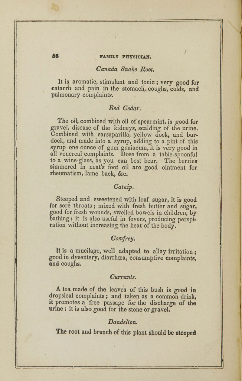 Canada Snake Root, It is aromatic, stimulant and tonic; very good for catarrh and pain in the stomach, coughs, colds, and pulmonary complaints. Red Cedar. The oil, combined with oil of spearmint, is good for gravel, disease of the kidneys, scalding of the urine. Combined with sarsaparilla, yellow dock, and bur- dock, and made into a syrup, adding to a pint of this syrup one ounce of gum guaiacum, it is very good in all venereal complaints. Dose from a table-spoonful to a wine-glass, as you can best bear. The berries simmered in neat's foot oil are good ointment for rheumatism, lame back, &c. Catnip. Steeped and sweetened with loaf sugar, it is good for sore throats; mixed with fresh butter and sugar, good for fresh wounds, swelled bowels in children, by bathing; it is also useful in fevers, producing perspi* ration without increasing the heat of the body. Comfrey. It is a mucilage, well adapted to allay irritation ; good in dysentery, diarrhcoa, consumptive complaints, and coughs. Currants. A tea made of the leaves of this bush is good in dropsical complaints; and taken as a common drink, it promotes a free passage for the discharge of the urine ; it is also good for the stone or gravel. Dandelion. The root and branch of this plant should be steeped
