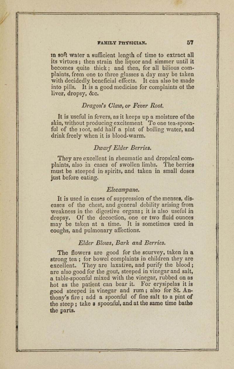 in soft water a sufficient length of time to extract all its virtues; then strain the liquor and simmer until it becomes quite thick; and then, for all bilious com- plaints, from one to three glasses a day may be taken with decidedly beneficial effects. It can also be made into pills. It is a good medicine for complaints ot the liver, dropsy, &c. Dragon's Claw, or Fever Root. It is useful in fevers, as it keeps up a moisture of the skin, without producing excitement To one tea-spoon- ful of the loot, add half a pint of boiling water, and drink freely when it is blood-warm. Dwarf Elder Berries. They are excellent in rheumatic and dropsical com- plaints, also in cases of swollen limbs. The berries must be steeped in spirits, and taken in small doses just before eating. Elecampane. It is used in cases of suppression of the menses, dis- eases of the chest, and general debility arising from weakness in the digc?tive organs; it is also useful in dropsy. Of the decoction, one or two fluid ounces may be taken at a time. It is sometimes used in coughs, and pulmonary affections. Elder Blows, Bark and Berries. The flowers are good for the scurvey, taken in a strong tea ; for bowel complaints in children they are excellent.. They are laxative, and purify the blood; are also good for the gout, steeped in vinegar and salt, a table-spoonful mixed with the vinegar, rubbed on as hot as the patient can bear it. For erysipelas it is good steeped in vinegar and rum; also for St. An- thony's fire ; add a spoonful of fine salt to a pint of the steep; take a spoonful, and at the same time bathe the parts.