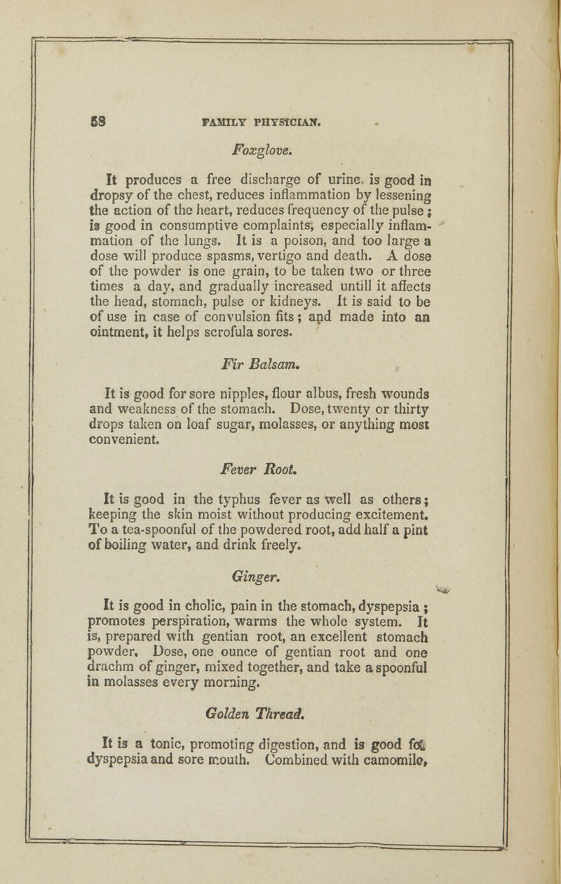 Foxglove. It produces a free discharge of urine, is good in dropsy of the chest, reduces inflammation by lessening the action of the heart, reduces frequency of the pulse; is good in consumptive complaints; especially inflam- mation of the lungs. It is a poison, and too large a dose will produce spasms, vertigo and death. A dose of the powder is one grain, to be taken two or three times a day, and gradually increased untill it affects the head, stomach, pulse or kidneys. It is said to be of use in case of convulsion fits; and made into an ointment, it helps scrofula sores. Fir Balsam. It is good for sore nipples, flour albus, fresh wounds and weakness of the stomach. Dose, twenty or thirty drops taken on loaf sugar, molasses, or anything most convenient. Fever Root. It is good in the typhus fever as well as others; keeping the skin moist without producing excitement. To a tea-spoonful of the powdered root, add half a pint of boiling water, and drink freely. Ginger. It is good in cholic, pain in the stomach, dyspepsia ; promotes perspiration, warms the whole system. It is, prepared with gentian root, an excellent stomach powder. Dose, one ounce of gentian root and one drachm of ginger, mixed together, and take a spoonful in molasses every morning. Golden Thread. It is a tonic, promoting digestion, and is good fou dyspepsia and sore mouth. Combined with camomile,