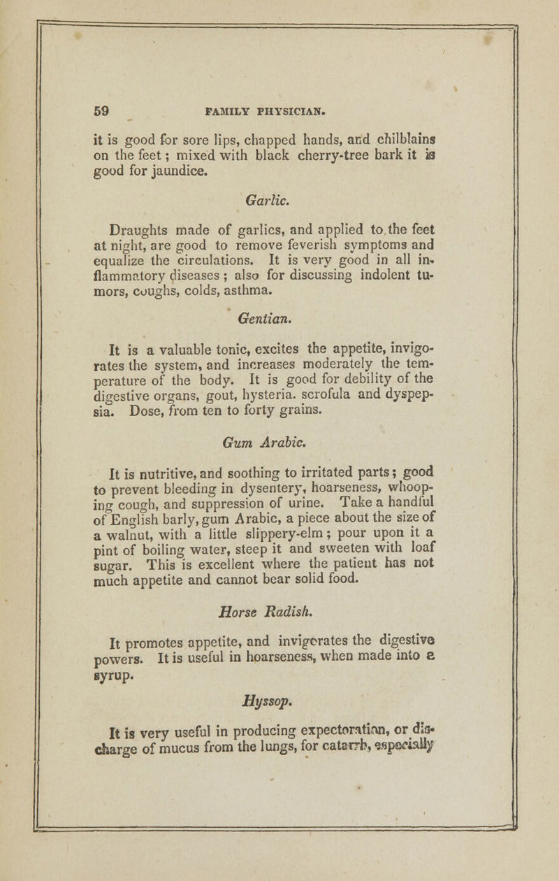 it is good for sore lips, chapped hands, and chilblains on the feet; mixed with black cherry-tree bark it is good for jaundice. Garlic. Draughts made of garlics, and applied to the feet at night, are good to remove feverish symptoms and equalize the circulations. It is very good in all in- flammatory diseases; also for discussing indolent tu- mors, coughs, colds, asthma. Gentian. It is a valuable tonic, excites the appetite, invigo- rates the system, and increases moderately the tem- perature of the body. It is good for debility of the digestive organs, gout, hysteria, scrofula and dyspep- sia. Dose, from ten to forty grains. Gum Arabic. It is nutritive, and soothing to irritated parts; good to prevent bleeding in dysentery, hoarseness, whoop- ing cough, and suppression of urine. Take a handful of English barly,gum Arabic, a piece about the size of a walnut, with a little slippery-elm; pour upon it a pint of boiling water, steep it and sweeten with loaf sugar. This is excellent where the patient has not much appetite and cannot bear solid food. Horse Radish. It promotes appetite, and invigorates the digestive powers. It is useful in hoarseness, when made into a syrup. Hyssop. It is very useful in producing expectoration, or dis- charge of mucus from the lungs, for catarrh, especially