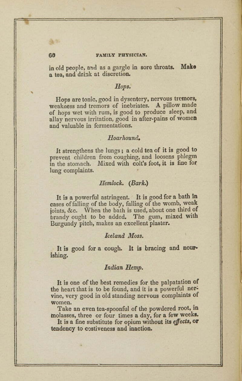 in old people, aud as a gargle in sore throats. Mak« a tea, and drink at discretion. Hops, Hops are tonic, good in dysentery, nervous tremors, weakness and tremors of inebriates. A pillow made of hops wet with rum, is good to produce sleep, and allay nervous irritation, good in after-pains of women and valuable in fermentations. Hoarhound, It strengthens the lungs; a cold tea of it is good to prevent children from coughing, and loosens phlegm in the stomach. Mixed with colt's foot, it is fine for lung complaints. Hemlock, (Bark.) It is a powerful astringent. It is good for a bath in cases of falling of the body, falling of the womb, weak joints, &c. When the bath is used, about one third of brandy ought to be added. The gum, mixed with Burgundy pitch, makes an excellent plaster. Iceland Moss. It is good for a cough. It is bracing and nour- ishing. Indian Hemp. It is one of the best remedies for the palpatation of the heart that is to be found, and it is a powerful ner- vine, very good in old standing nervous complaints of women. Take an even tea-spoonful of the powdered root, in molasses, three or four times a day, for a few weeks. It is a fine substitute for opium without its effects, or tendency to costiveness and inaction.