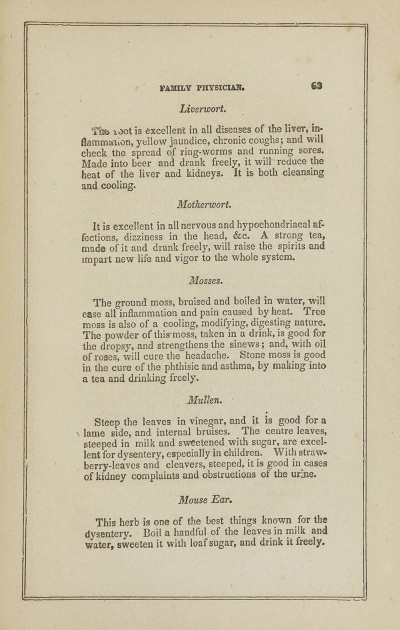 Liverwort. Tibb iOot is excellent in all diseases of the liver, in- flammation, yellow jaundice, chronic coughs; and will check the spread of ring-worms and running sores. Made into beer ana* drank freely, it will reduce the heat of the liver and kidneys. It is both cleansing and cooling. Motherwort. It is excellent in all nervous and hypochondriacal af- fections, dizziness in the head, &c. A strong tea, made of it and drank freely, will raise the spirits and impart new life and vigor to the whole system. Mosses. The ground moss, bruised and boiled in water, will ease all inflammation and pain caused by heat. Tree moss is also of a cooling, modifying, digesting nature. The powder of this-moss, taken in a drink, is good for the dropsy, and strengthens the sinews; and, with oil of roses, will cure the headache. Stone moss is good in the cure of the phthisic and asthma, by making into a tea and drinking freely. Mullen. ' Steep the leaves in vinegar, and it is good for a ^^ lame side, and internal bruises. The centre leaves, steeped in milk and sweetened with sugar, are excel- lent for dysentery, especially in children. With straw- berry-leaves and cleavers, steeped, it is good incases of kidney complaints and obstructions of the ur jie. Mouse Ear. This herb is one of the best things known for the dysentery. Boil a handful of the leaves in milk and water, sweeten it with loaf sugar, and drink it freely.