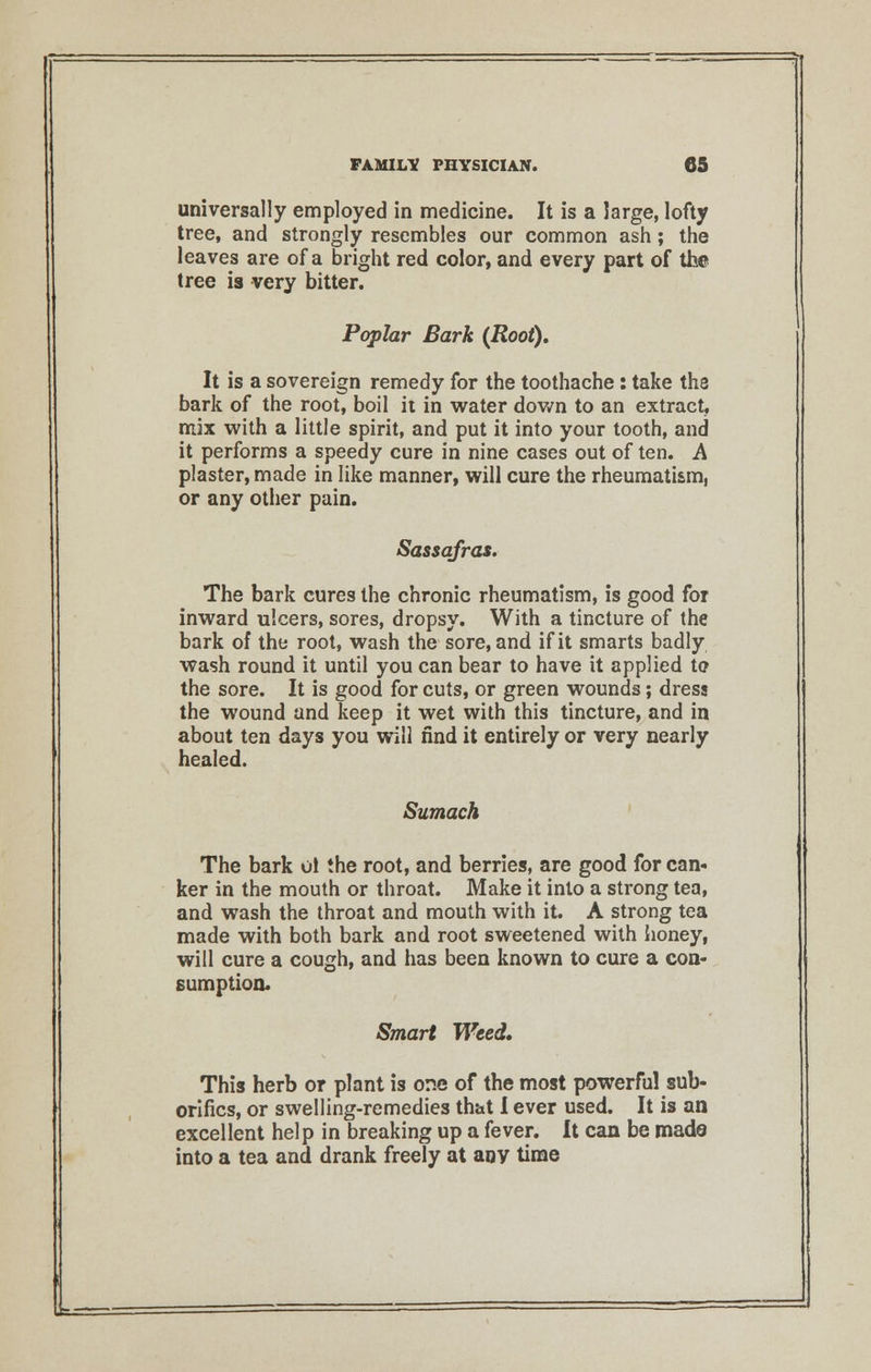 universally employed in medicine. It is a large, lofty tree, and strongly resembles our common ash; the leaves are of a bright red color, and every part of the tree is very bitter. Poplar Bark (Root). It is a sovereign remedy for the toothache : take the bark of the root, boil it in water down to an extract, mix with a little spirit, and put it into your tooth, and it performs a speedy cure in nine cases out of ten. A plaster, made in like manner, will cure the rheumatism, or any other pain. Sassafras. The bark cures the chronic rheumatism, is good for inward ulcers, sores, dropsy. With a tincture of the bark of the root, wash the sore, and if it smarts badly wash round it until you can bear to have it applied to the sore. It is good for cuts, or green wounds; dress the wound and keep it wet with this tincture, and in about ten days you will find it entirely or very nearly healed. Sumach The bark ol the root, and berries, are good for can* ker in the mouth or throat. Make it into a strong tea, and wash the throat and mouth with it. A strong tea made with both bark and root sweetened with honey, will cure a cough, and has been known to cure a con- sumption. Smart Weed. This herb or plant is or.e of the most powerful sub- orifics, or swelling-remedies that I ever used. It is an excellent help in breaking up a fever. It can be made into a tea and drank freely at any time